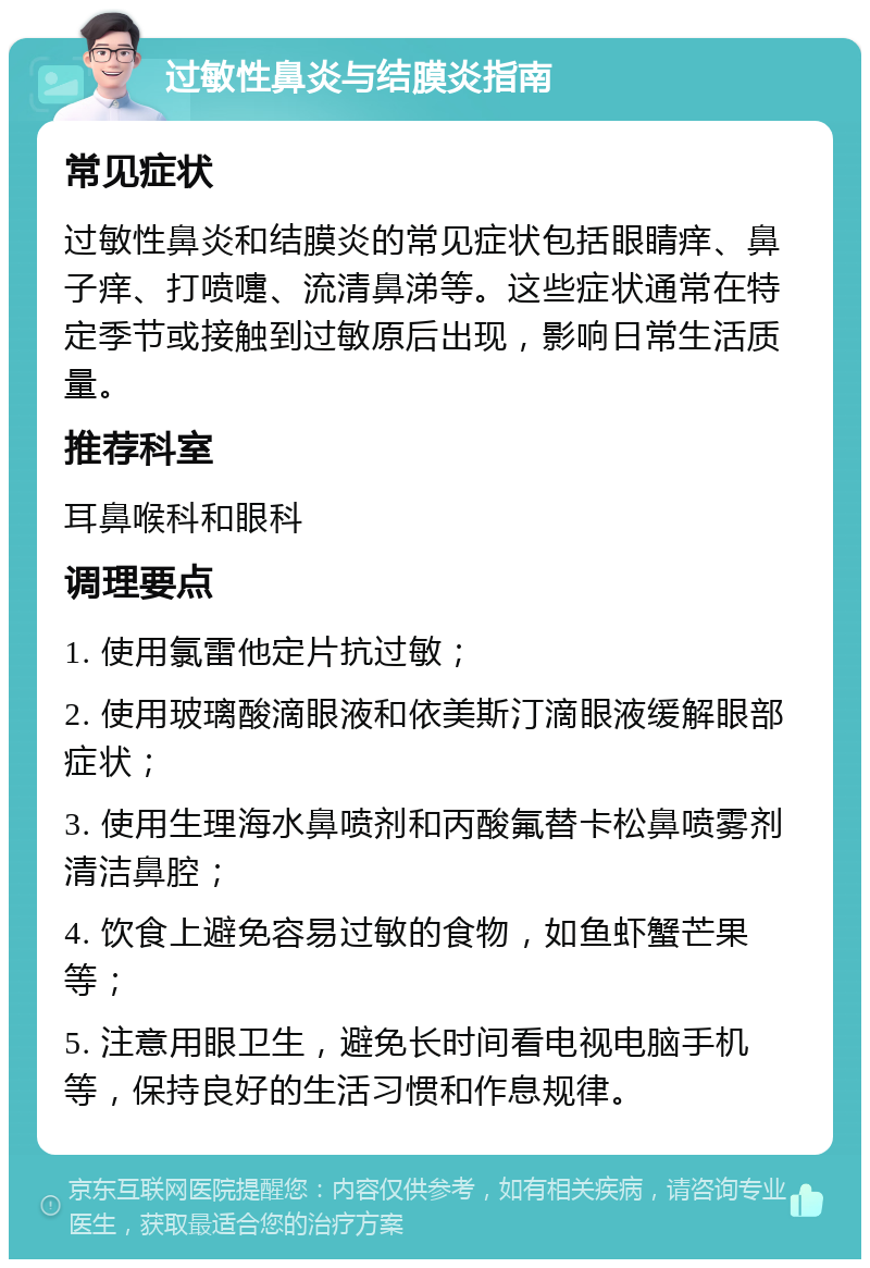 过敏性鼻炎与结膜炎指南 常见症状 过敏性鼻炎和结膜炎的常见症状包括眼睛痒、鼻子痒、打喷嚏、流清鼻涕等。这些症状通常在特定季节或接触到过敏原后出现，影响日常生活质量。 推荐科室 耳鼻喉科和眼科 调理要点 1. 使用氯雷他定片抗过敏； 2. 使用玻璃酸滴眼液和依美斯汀滴眼液缓解眼部症状； 3. 使用生理海水鼻喷剂和丙酸氟替卡松鼻喷雾剂清洁鼻腔； 4. 饮食上避免容易过敏的食物，如鱼虾蟹芒果等； 5. 注意用眼卫生，避免长时间看电视电脑手机等，保持良好的生活习惯和作息规律。