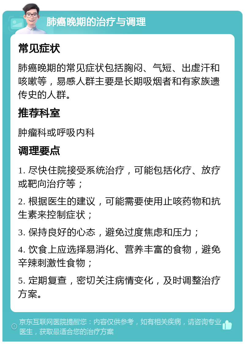 肺癌晚期的治疗与调理 常见症状 肺癌晚期的常见症状包括胸闷、气短、出虚汗和咳嗽等，易感人群主要是长期吸烟者和有家族遗传史的人群。 推荐科室 肿瘤科或呼吸内科 调理要点 1. 尽快住院接受系统治疗，可能包括化疗、放疗或靶向治疗等； 2. 根据医生的建议，可能需要使用止咳药物和抗生素来控制症状； 3. 保持良好的心态，避免过度焦虑和压力； 4. 饮食上应选择易消化、营养丰富的食物，避免辛辣刺激性食物； 5. 定期复查，密切关注病情变化，及时调整治疗方案。