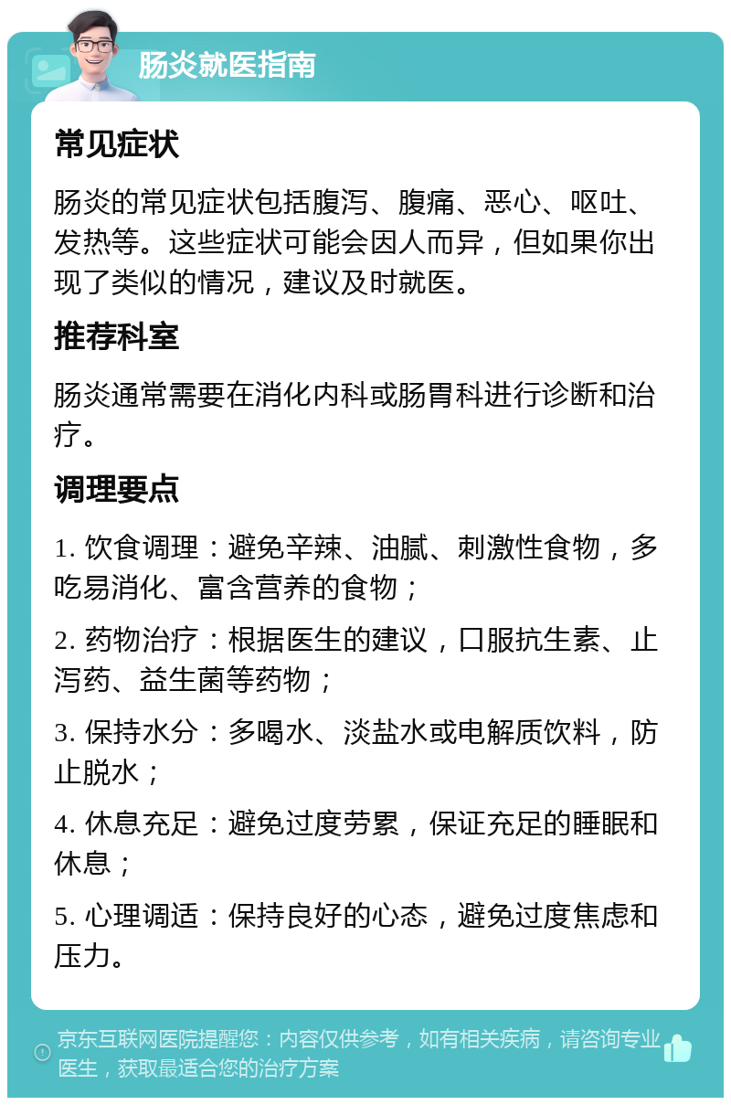 肠炎就医指南 常见症状 肠炎的常见症状包括腹泻、腹痛、恶心、呕吐、发热等。这些症状可能会因人而异，但如果你出现了类似的情况，建议及时就医。 推荐科室 肠炎通常需要在消化内科或肠胃科进行诊断和治疗。 调理要点 1. 饮食调理：避免辛辣、油腻、刺激性食物，多吃易消化、富含营养的食物； 2. 药物治疗：根据医生的建议，口服抗生素、止泻药、益生菌等药物； 3. 保持水分：多喝水、淡盐水或电解质饮料，防止脱水； 4. 休息充足：避免过度劳累，保证充足的睡眠和休息； 5. 心理调适：保持良好的心态，避免过度焦虑和压力。