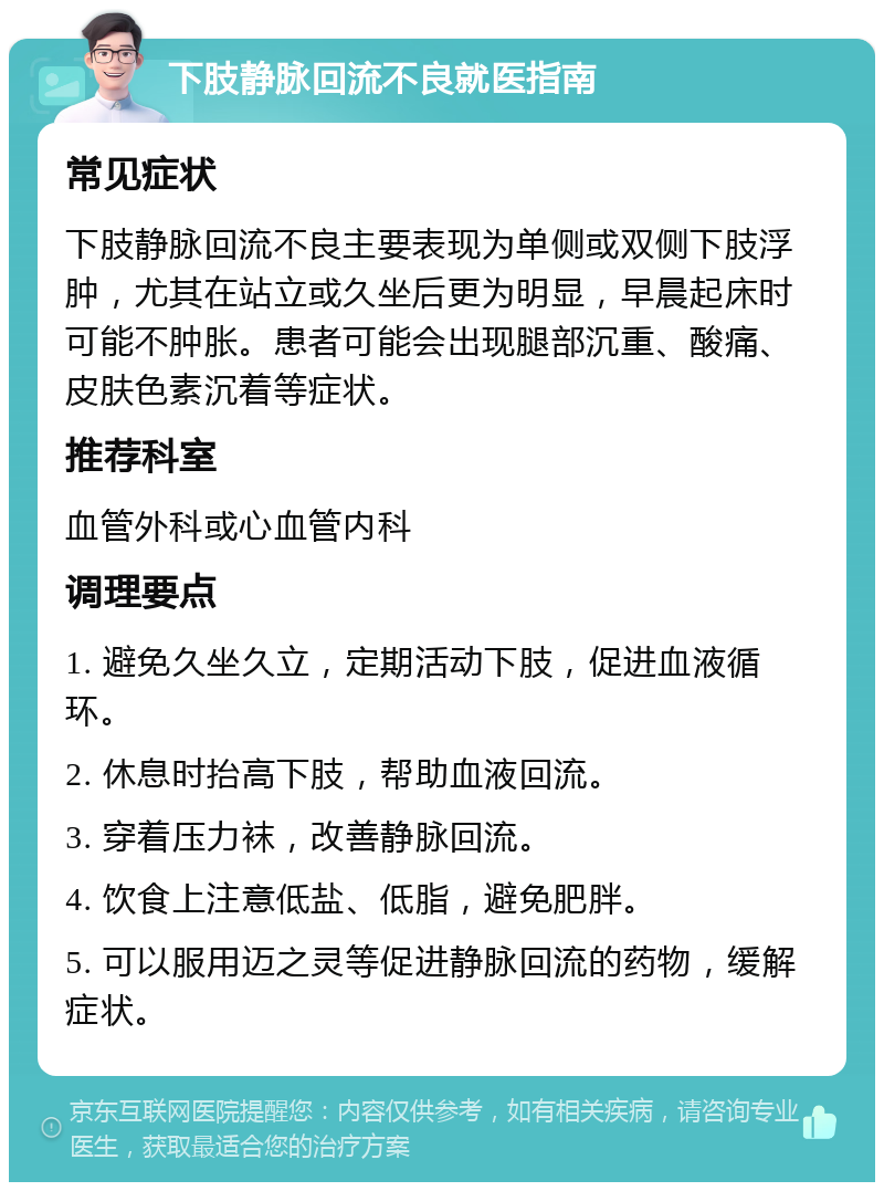 下肢静脉回流不良就医指南 常见症状 下肢静脉回流不良主要表现为单侧或双侧下肢浮肿，尤其在站立或久坐后更为明显，早晨起床时可能不肿胀。患者可能会出现腿部沉重、酸痛、皮肤色素沉着等症状。 推荐科室 血管外科或心血管内科 调理要点 1. 避免久坐久立，定期活动下肢，促进血液循环。 2. 休息时抬高下肢，帮助血液回流。 3. 穿着压力袜，改善静脉回流。 4. 饮食上注意低盐、低脂，避免肥胖。 5. 可以服用迈之灵等促进静脉回流的药物，缓解症状。