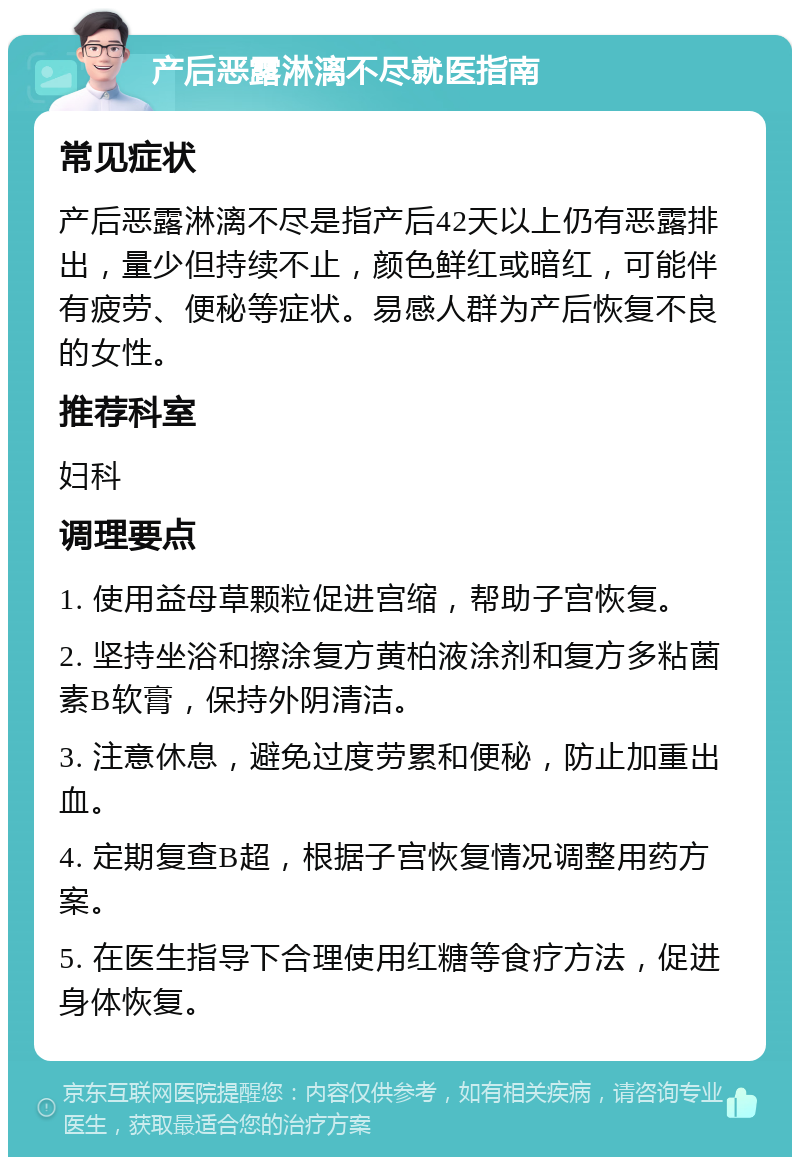 产后恶露淋漓不尽就医指南 常见症状 产后恶露淋漓不尽是指产后42天以上仍有恶露排出，量少但持续不止，颜色鲜红或暗红，可能伴有疲劳、便秘等症状。易感人群为产后恢复不良的女性。 推荐科室 妇科 调理要点 1. 使用益母草颗粒促进宫缩，帮助子宫恢复。 2. 坚持坐浴和擦涂复方黄柏液涂剂和复方多粘菌素B软膏，保持外阴清洁。 3. 注意休息，避免过度劳累和便秘，防止加重出血。 4. 定期复查B超，根据子宫恢复情况调整用药方案。 5. 在医生指导下合理使用红糖等食疗方法，促进身体恢复。