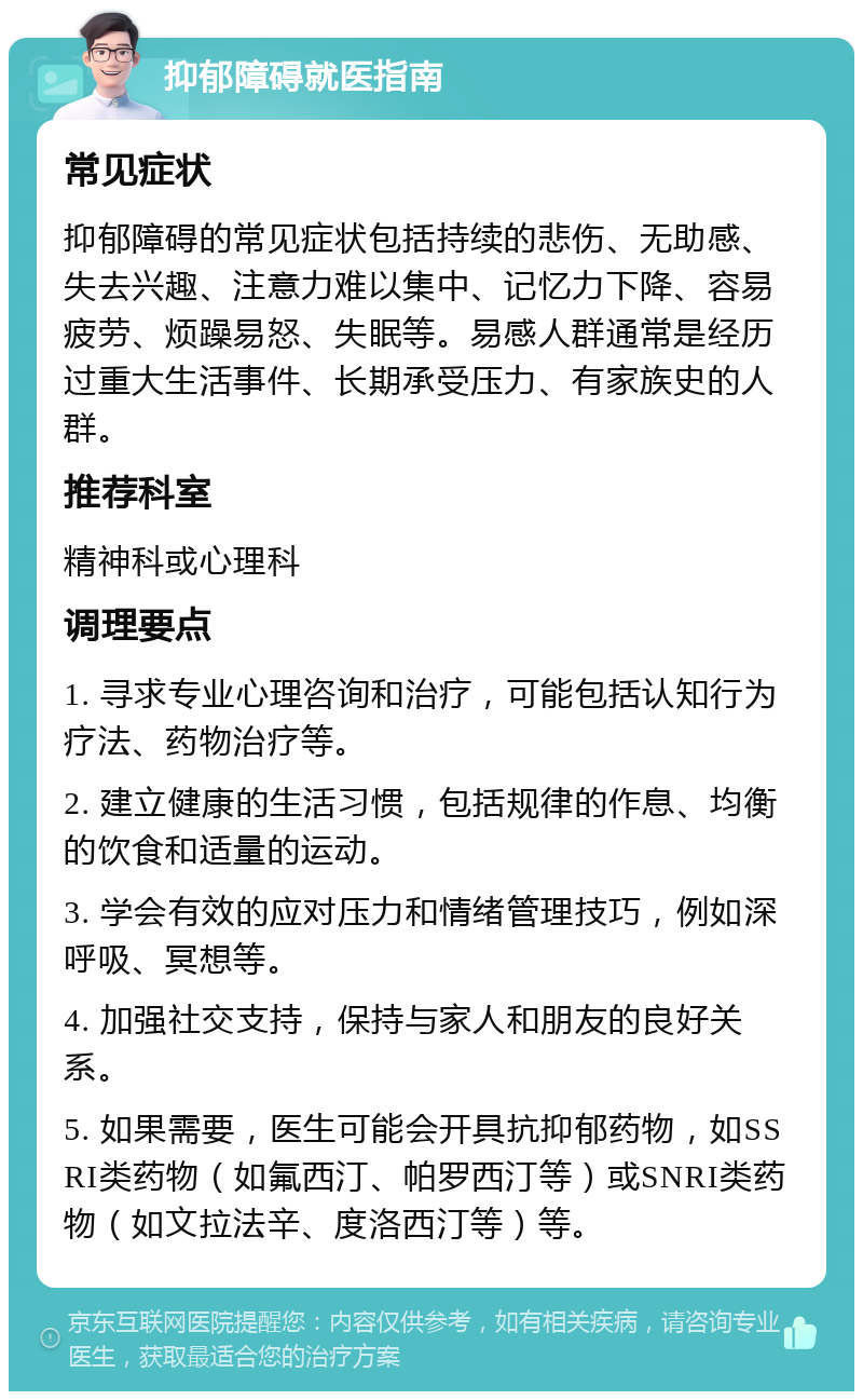 抑郁障碍就医指南 常见症状 抑郁障碍的常见症状包括持续的悲伤、无助感、失去兴趣、注意力难以集中、记忆力下降、容易疲劳、烦躁易怒、失眠等。易感人群通常是经历过重大生活事件、长期承受压力、有家族史的人群。 推荐科室 精神科或心理科 调理要点 1. 寻求专业心理咨询和治疗，可能包括认知行为疗法、药物治疗等。 2. 建立健康的生活习惯，包括规律的作息、均衡的饮食和适量的运动。 3. 学会有效的应对压力和情绪管理技巧，例如深呼吸、冥想等。 4. 加强社交支持，保持与家人和朋友的良好关系。 5. 如果需要，医生可能会开具抗抑郁药物，如SSRI类药物（如氟西汀、帕罗西汀等）或SNRI类药物（如文拉法辛、度洛西汀等）等。