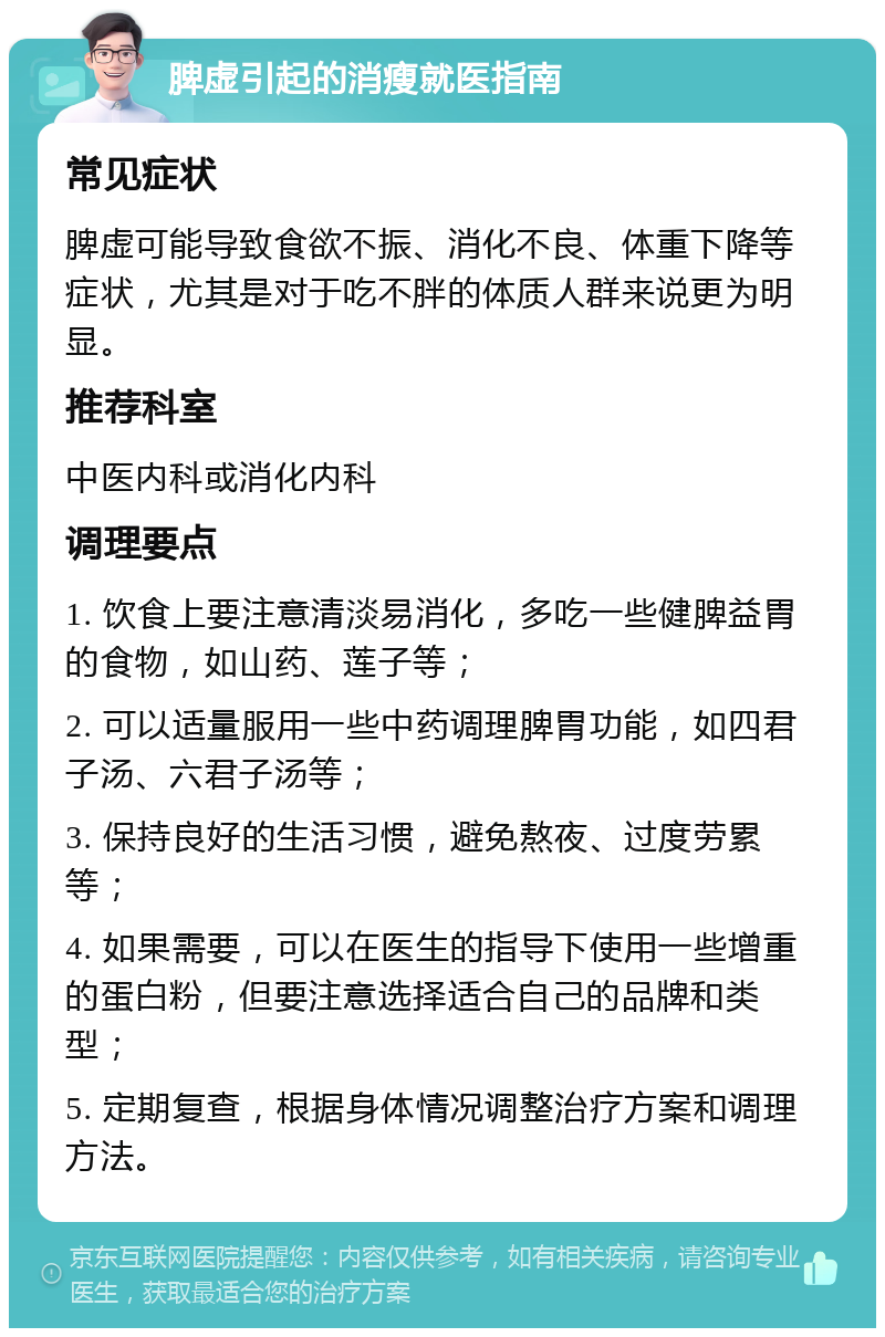 脾虚引起的消瘦就医指南 常见症状 脾虚可能导致食欲不振、消化不良、体重下降等症状，尤其是对于吃不胖的体质人群来说更为明显。 推荐科室 中医内科或消化内科 调理要点 1. 饮食上要注意清淡易消化，多吃一些健脾益胃的食物，如山药、莲子等； 2. 可以适量服用一些中药调理脾胃功能，如四君子汤、六君子汤等； 3. 保持良好的生活习惯，避免熬夜、过度劳累等； 4. 如果需要，可以在医生的指导下使用一些增重的蛋白粉，但要注意选择适合自己的品牌和类型； 5. 定期复查，根据身体情况调整治疗方案和调理方法。