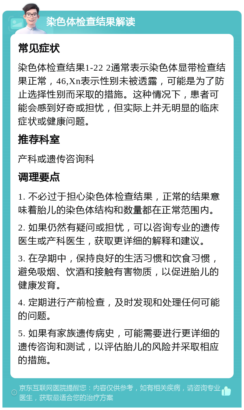 染色体检查结果解读 常见症状 染色体检查结果1-22 2通常表示染色体显带检查结果正常，46,Xn表示性别未被透露，可能是为了防止选择性别而采取的措施。这种情况下，患者可能会感到好奇或担忧，但实际上并无明显的临床症状或健康问题。 推荐科室 产科或遗传咨询科 调理要点 1. 不必过于担心染色体检查结果，正常的结果意味着胎儿的染色体结构和数量都在正常范围内。 2. 如果仍然有疑问或担忧，可以咨询专业的遗传医生或产科医生，获取更详细的解释和建议。 3. 在孕期中，保持良好的生活习惯和饮食习惯，避免吸烟、饮酒和接触有害物质，以促进胎儿的健康发育。 4. 定期进行产前检查，及时发现和处理任何可能的问题。 5. 如果有家族遗传病史，可能需要进行更详细的遗传咨询和测试，以评估胎儿的风险并采取相应的措施。