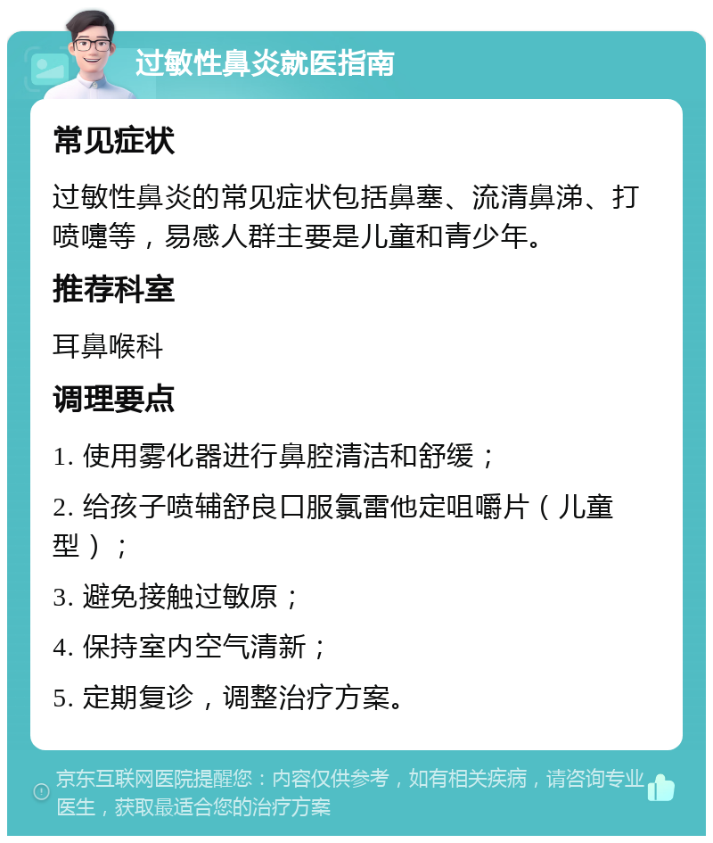 过敏性鼻炎就医指南 常见症状 过敏性鼻炎的常见症状包括鼻塞、流清鼻涕、打喷嚏等，易感人群主要是儿童和青少年。 推荐科室 耳鼻喉科 调理要点 1. 使用雾化器进行鼻腔清洁和舒缓； 2. 给孩子喷辅舒良口服氯雷他定咀嚼片（儿童型）； 3. 避免接触过敏原； 4. 保持室内空气清新； 5. 定期复诊，调整治疗方案。