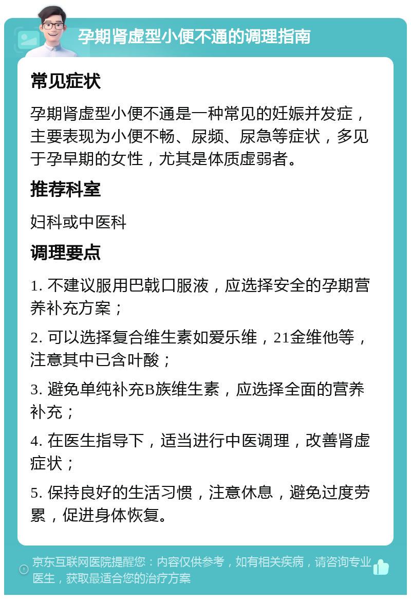 孕期肾虚型小便不通的调理指南 常见症状 孕期肾虚型小便不通是一种常见的妊娠并发症，主要表现为小便不畅、尿频、尿急等症状，多见于孕早期的女性，尤其是体质虚弱者。 推荐科室 妇科或中医科 调理要点 1. 不建议服用巴戟口服液，应选择安全的孕期营养补充方案； 2. 可以选择复合维生素如爱乐维，21金维他等，注意其中已含叶酸； 3. 避免单纯补充B族维生素，应选择全面的营养补充； 4. 在医生指导下，适当进行中医调理，改善肾虚症状； 5. 保持良好的生活习惯，注意休息，避免过度劳累，促进身体恢复。