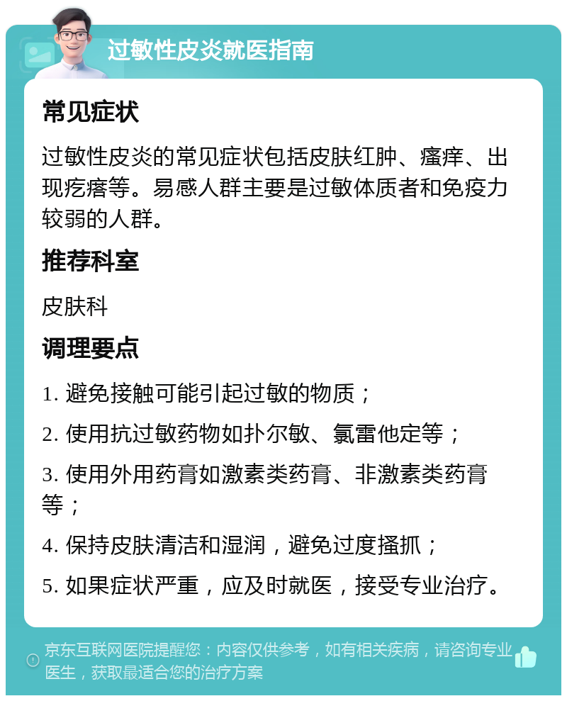 过敏性皮炎就医指南 常见症状 过敏性皮炎的常见症状包括皮肤红肿、瘙痒、出现疙瘩等。易感人群主要是过敏体质者和免疫力较弱的人群。 推荐科室 皮肤科 调理要点 1. 避免接触可能引起过敏的物质； 2. 使用抗过敏药物如扑尔敏、氯雷他定等； 3. 使用外用药膏如激素类药膏、非激素类药膏等； 4. 保持皮肤清洁和湿润，避免过度搔抓； 5. 如果症状严重，应及时就医，接受专业治疗。