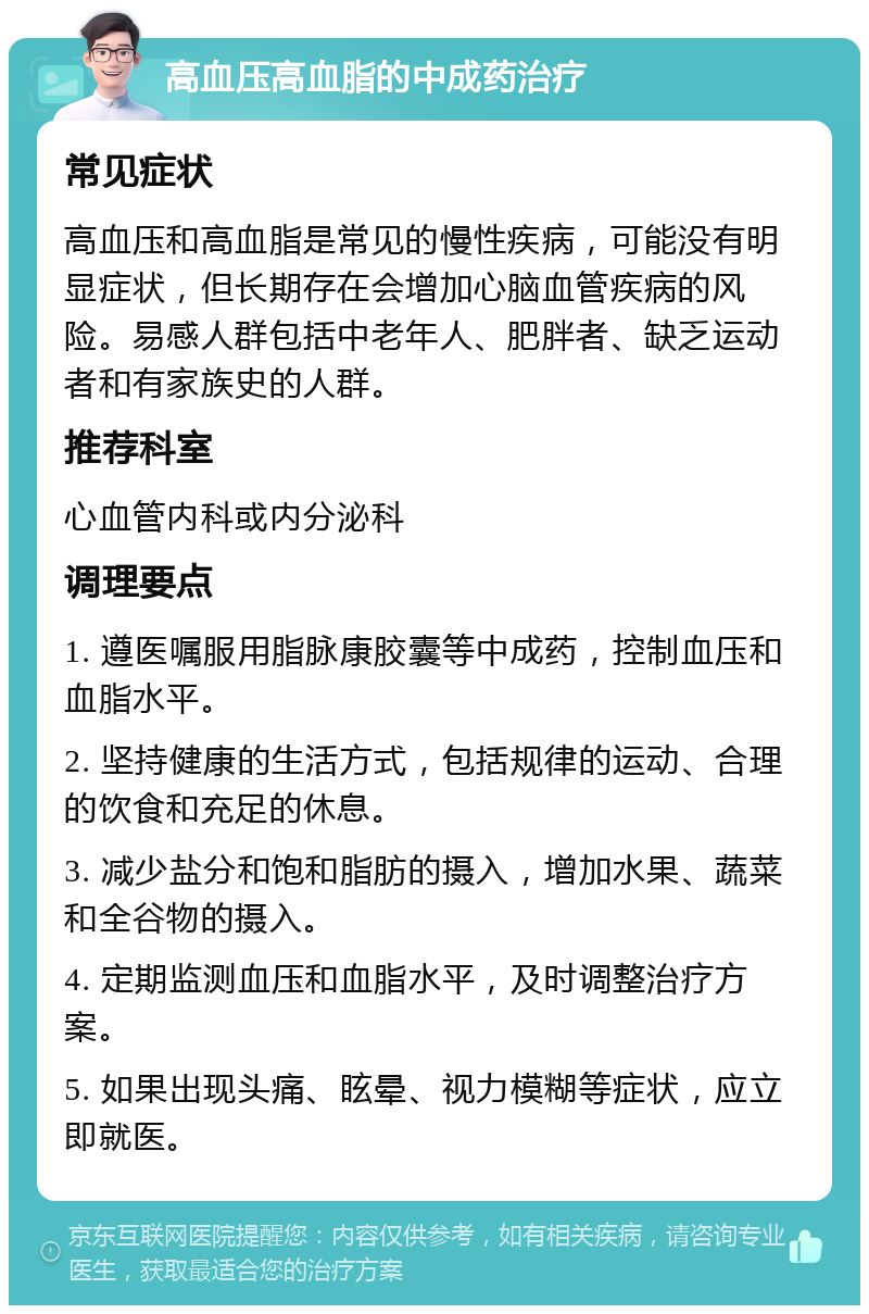 高血压高血脂的中成药治疗 常见症状 高血压和高血脂是常见的慢性疾病，可能没有明显症状，但长期存在会增加心脑血管疾病的风险。易感人群包括中老年人、肥胖者、缺乏运动者和有家族史的人群。 推荐科室 心血管内科或内分泌科 调理要点 1. 遵医嘱服用脂脉康胶囊等中成药，控制血压和血脂水平。 2. 坚持健康的生活方式，包括规律的运动、合理的饮食和充足的休息。 3. 减少盐分和饱和脂肪的摄入，增加水果、蔬菜和全谷物的摄入。 4. 定期监测血压和血脂水平，及时调整治疗方案。 5. 如果出现头痛、眩晕、视力模糊等症状，应立即就医。