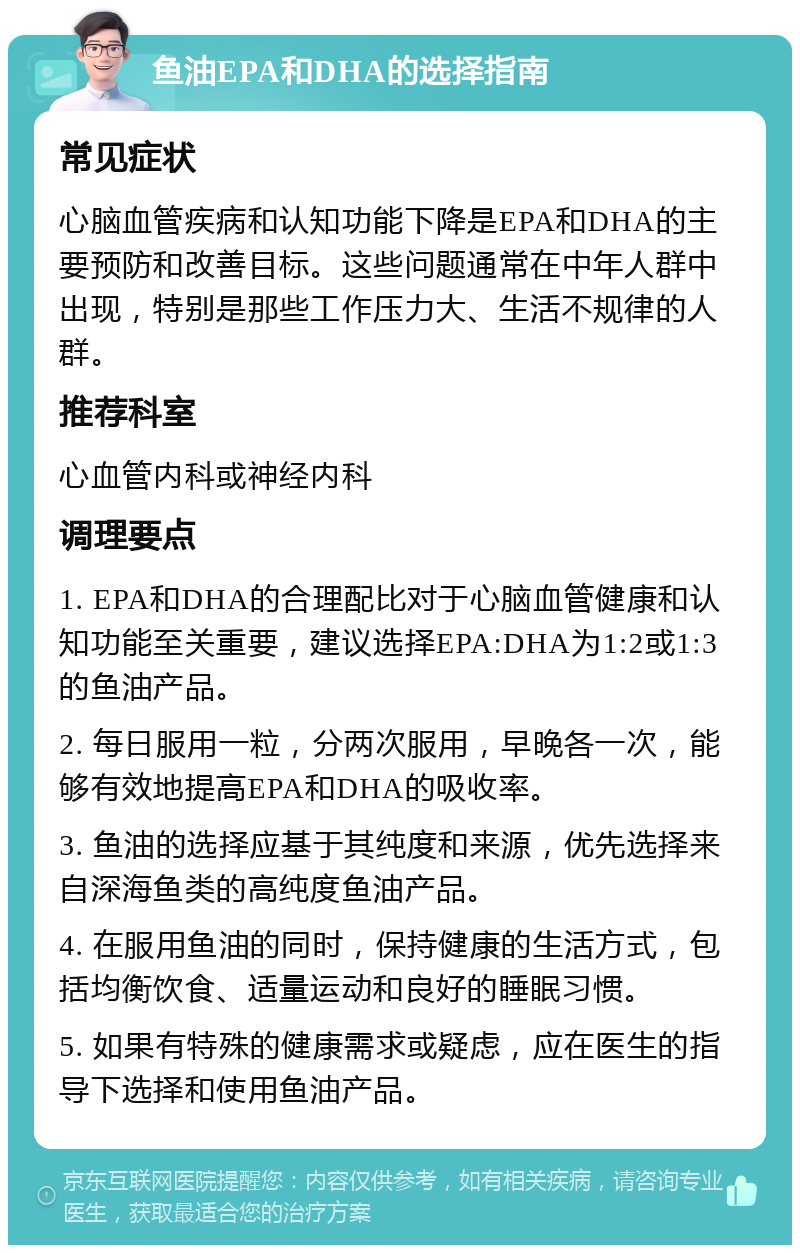 鱼油EPA和DHA的选择指南 常见症状 心脑血管疾病和认知功能下降是EPA和DHA的主要预防和改善目标。这些问题通常在中年人群中出现，特别是那些工作压力大、生活不规律的人群。 推荐科室 心血管内科或神经内科 调理要点 1. EPA和DHA的合理配比对于心脑血管健康和认知功能至关重要，建议选择EPA:DHA为1:2或1:3的鱼油产品。 2. 每日服用一粒，分两次服用，早晚各一次，能够有效地提高EPA和DHA的吸收率。 3. 鱼油的选择应基于其纯度和来源，优先选择来自深海鱼类的高纯度鱼油产品。 4. 在服用鱼油的同时，保持健康的生活方式，包括均衡饮食、适量运动和良好的睡眠习惯。 5. 如果有特殊的健康需求或疑虑，应在医生的指导下选择和使用鱼油产品。