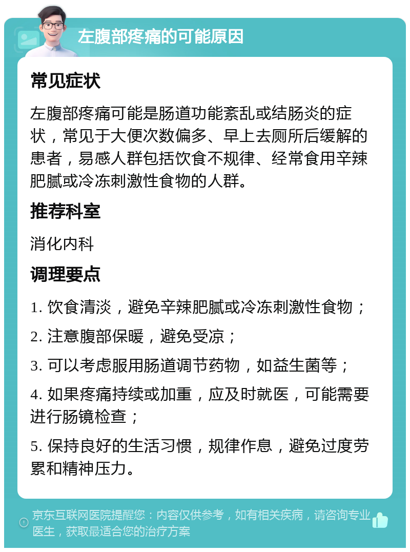 左腹部疼痛的可能原因 常见症状 左腹部疼痛可能是肠道功能紊乱或结肠炎的症状，常见于大便次数偏多、早上去厕所后缓解的患者，易感人群包括饮食不规律、经常食用辛辣肥腻或冷冻刺激性食物的人群。 推荐科室 消化内科 调理要点 1. 饮食清淡，避免辛辣肥腻或冷冻刺激性食物； 2. 注意腹部保暖，避免受凉； 3. 可以考虑服用肠道调节药物，如益生菌等； 4. 如果疼痛持续或加重，应及时就医，可能需要进行肠镜检查； 5. 保持良好的生活习惯，规律作息，避免过度劳累和精神压力。