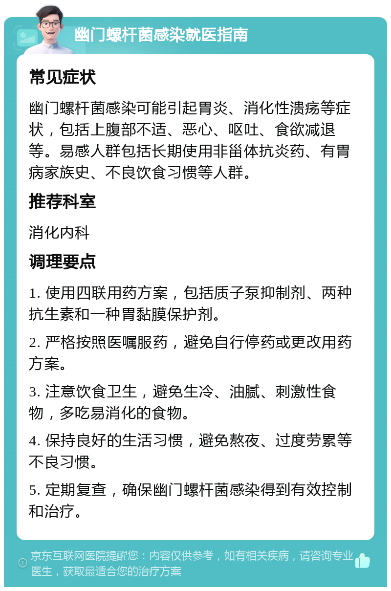 幽门螺杆菌感染就医指南 常见症状 幽门螺杆菌感染可能引起胃炎、消化性溃疡等症状，包括上腹部不适、恶心、呕吐、食欲减退等。易感人群包括长期使用非甾体抗炎药、有胃病家族史、不良饮食习惯等人群。 推荐科室 消化内科 调理要点 1. 使用四联用药方案，包括质子泵抑制剂、两种抗生素和一种胃黏膜保护剂。 2. 严格按照医嘱服药，避免自行停药或更改用药方案。 3. 注意饮食卫生，避免生冷、油腻、刺激性食物，多吃易消化的食物。 4. 保持良好的生活习惯，避免熬夜、过度劳累等不良习惯。 5. 定期复查，确保幽门螺杆菌感染得到有效控制和治疗。