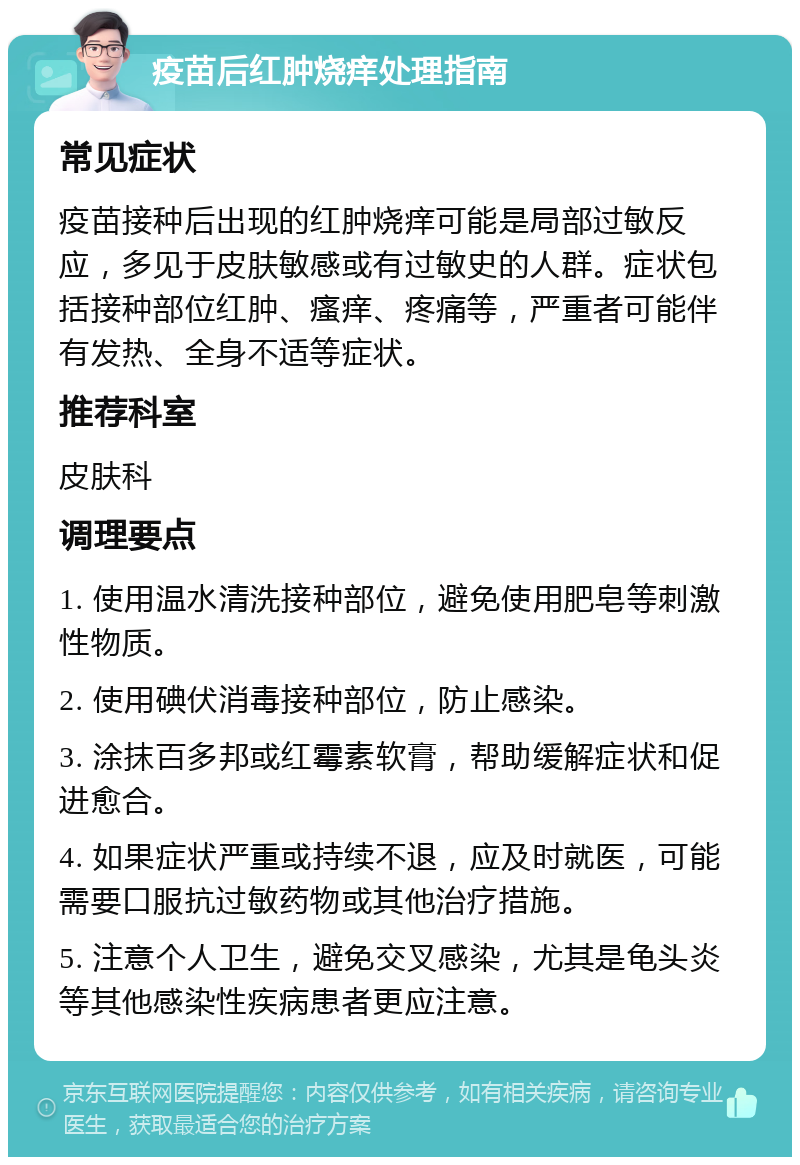 疫苗后红肿烧痒处理指南 常见症状 疫苗接种后出现的红肿烧痒可能是局部过敏反应，多见于皮肤敏感或有过敏史的人群。症状包括接种部位红肿、瘙痒、疼痛等，严重者可能伴有发热、全身不适等症状。 推荐科室 皮肤科 调理要点 1. 使用温水清洗接种部位，避免使用肥皂等刺激性物质。 2. 使用碘伏消毒接种部位，防止感染。 3. 涂抹百多邦或红霉素软膏，帮助缓解症状和促进愈合。 4. 如果症状严重或持续不退，应及时就医，可能需要口服抗过敏药物或其他治疗措施。 5. 注意个人卫生，避免交叉感染，尤其是龟头炎等其他感染性疾病患者更应注意。