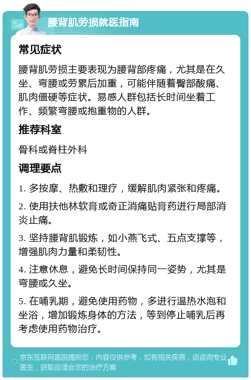 腰背肌劳损就医指南 常见症状 腰背肌劳损主要表现为腰背部疼痛，尤其是在久坐、弯腰或劳累后加重，可能伴随着臀部酸痛、肌肉僵硬等症状。易感人群包括长时间坐着工作、频繁弯腰或抱重物的人群。 推荐科室 骨科或脊柱外科 调理要点 1. 多按摩、热敷和理疗，缓解肌肉紧张和疼痛。 2. 使用扶他林软膏或奇正消痛贴膏药进行局部消炎止痛。 3. 坚持腰背肌锻炼，如小燕飞式、五点支撑等，增强肌肉力量和柔韧性。 4. 注意休息，避免长时间保持同一姿势，尤其是弯腰或久坐。 5. 在哺乳期，避免使用药物，多进行温热水泡和坐浴，增加锻炼身体的方法，等到停止哺乳后再考虑使用药物治疗。