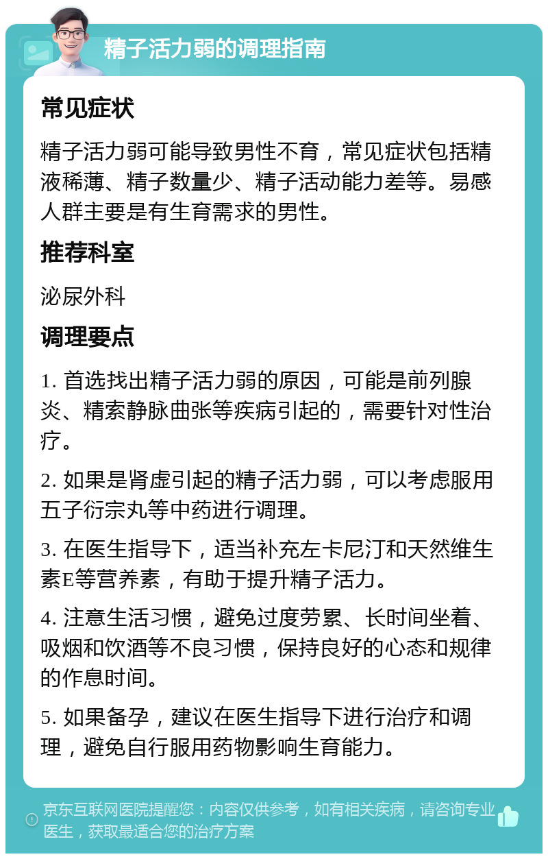 精子活力弱的调理指南 常见症状 精子活力弱可能导致男性不育，常见症状包括精液稀薄、精子数量少、精子活动能力差等。易感人群主要是有生育需求的男性。 推荐科室 泌尿外科 调理要点 1. 首选找出精子活力弱的原因，可能是前列腺炎、精索静脉曲张等疾病引起的，需要针对性治疗。 2. 如果是肾虚引起的精子活力弱，可以考虑服用五子衍宗丸等中药进行调理。 3. 在医生指导下，适当补充左卡尼汀和天然维生素E等营养素，有助于提升精子活力。 4. 注意生活习惯，避免过度劳累、长时间坐着、吸烟和饮酒等不良习惯，保持良好的心态和规律的作息时间。 5. 如果备孕，建议在医生指导下进行治疗和调理，避免自行服用药物影响生育能力。