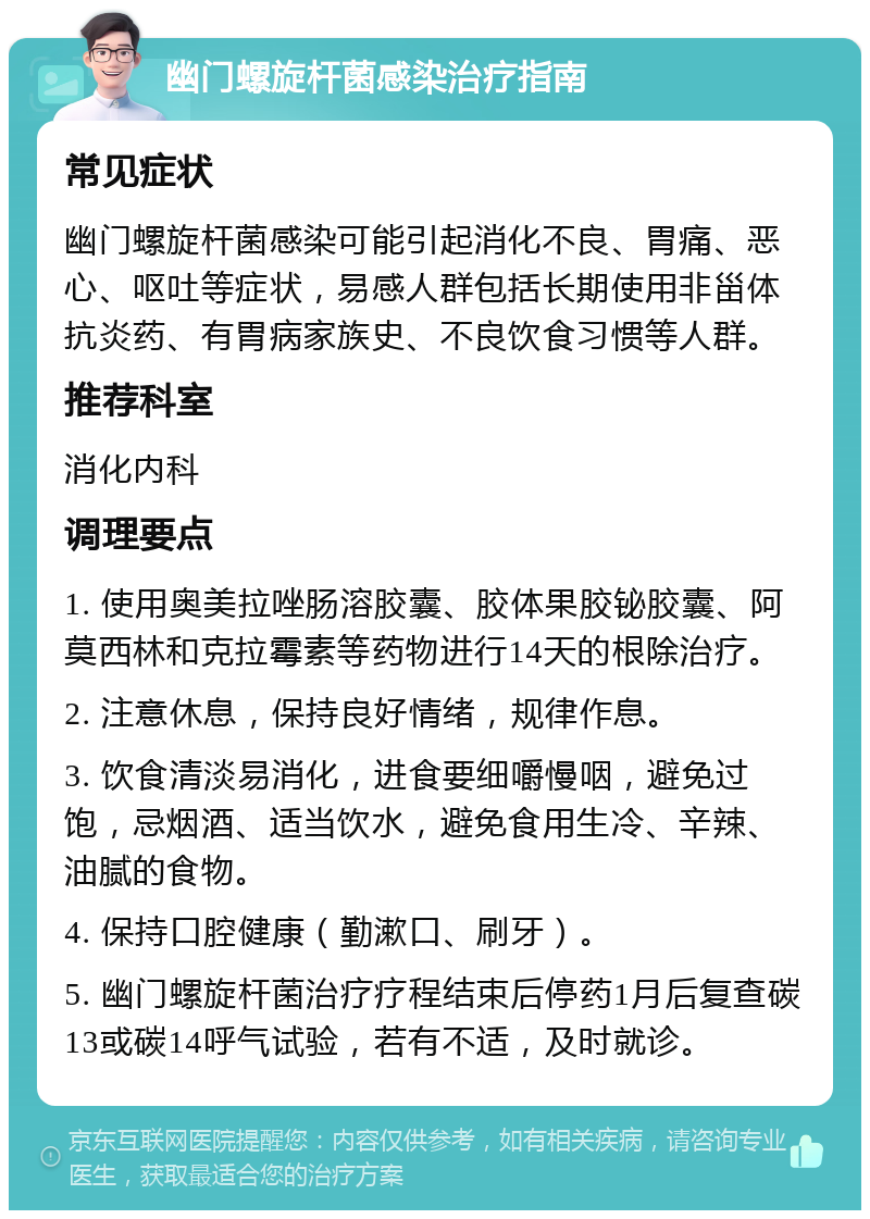 幽门螺旋杆菌感染治疗指南 常见症状 幽门螺旋杆菌感染可能引起消化不良、胃痛、恶心、呕吐等症状，易感人群包括长期使用非甾体抗炎药、有胃病家族史、不良饮食习惯等人群。 推荐科室 消化内科 调理要点 1. 使用奥美拉唑肠溶胶囊、胶体果胶铋胶囊、阿莫西林和克拉霉素等药物进行14天的根除治疗。 2. 注意休息，保持良好情绪，规律作息。 3. 饮食清淡易消化，进食要细嚼慢咽，避免过饱，忌烟酒、适当饮水，避免食用生冷、辛辣、油腻的食物。 4. 保持口腔健康（勤漱口、刷牙）。 5. 幽门螺旋杆菌治疗疗程结束后停药1月后复查碳13或碳14呼气试验，若有不适，及时就诊。