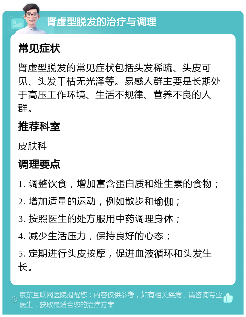 肾虚型脱发的治疗与调理 常见症状 肾虚型脱发的常见症状包括头发稀疏、头皮可见、头发干枯无光泽等。易感人群主要是长期处于高压工作环境、生活不规律、营养不良的人群。 推荐科室 皮肤科 调理要点 1. 调整饮食，增加富含蛋白质和维生素的食物； 2. 增加适量的运动，例如散步和瑜伽； 3. 按照医生的处方服用中药调理身体； 4. 减少生活压力，保持良好的心态； 5. 定期进行头皮按摩，促进血液循环和头发生长。