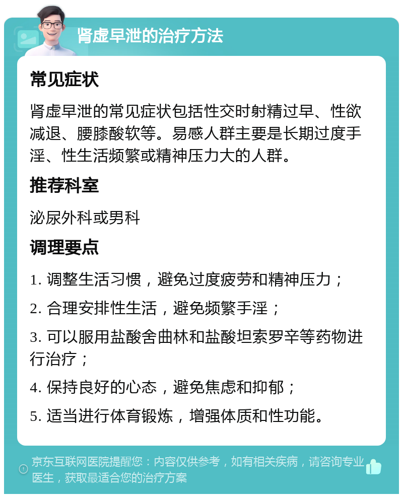 肾虚早泄的治疗方法 常见症状 肾虚早泄的常见症状包括性交时射精过早、性欲减退、腰膝酸软等。易感人群主要是长期过度手淫、性生活频繁或精神压力大的人群。 推荐科室 泌尿外科或男科 调理要点 1. 调整生活习惯，避免过度疲劳和精神压力； 2. 合理安排性生活，避免频繁手淫； 3. 可以服用盐酸舍曲林和盐酸坦索罗辛等药物进行治疗； 4. 保持良好的心态，避免焦虑和抑郁； 5. 适当进行体育锻炼，增强体质和性功能。