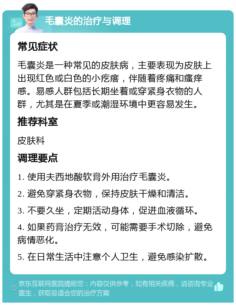 毛囊炎的治疗与调理 常见症状 毛囊炎是一种常见的皮肤病，主要表现为皮肤上出现红色或白色的小疙瘩，伴随着疼痛和瘙痒感。易感人群包括长期坐着或穿紧身衣物的人群，尤其是在夏季或潮湿环境中更容易发生。 推荐科室 皮肤科 调理要点 1. 使用夫西地酸软膏外用治疗毛囊炎。 2. 避免穿紧身衣物，保持皮肤干燥和清洁。 3. 不要久坐，定期活动身体，促进血液循环。 4. 如果药膏治疗无效，可能需要手术切除，避免病情恶化。 5. 在日常生活中注意个人卫生，避免感染扩散。