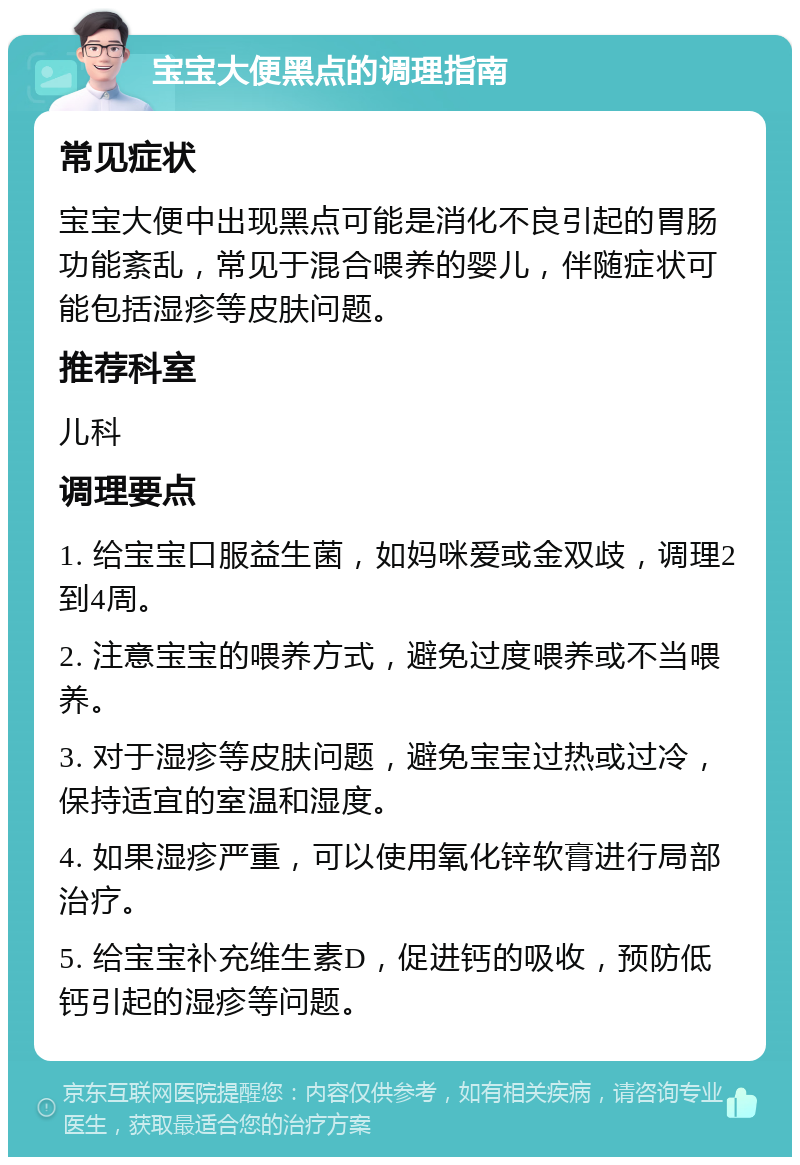 宝宝大便黑点的调理指南 常见症状 宝宝大便中出现黑点可能是消化不良引起的胃肠功能紊乱，常见于混合喂养的婴儿，伴随症状可能包括湿疹等皮肤问题。 推荐科室 儿科 调理要点 1. 给宝宝口服益生菌，如妈咪爱或金双歧，调理2到4周。 2. 注意宝宝的喂养方式，避免过度喂养或不当喂养。 3. 对于湿疹等皮肤问题，避免宝宝过热或过冷，保持适宜的室温和湿度。 4. 如果湿疹严重，可以使用氧化锌软膏进行局部治疗。 5. 给宝宝补充维生素D，促进钙的吸收，预防低钙引起的湿疹等问题。