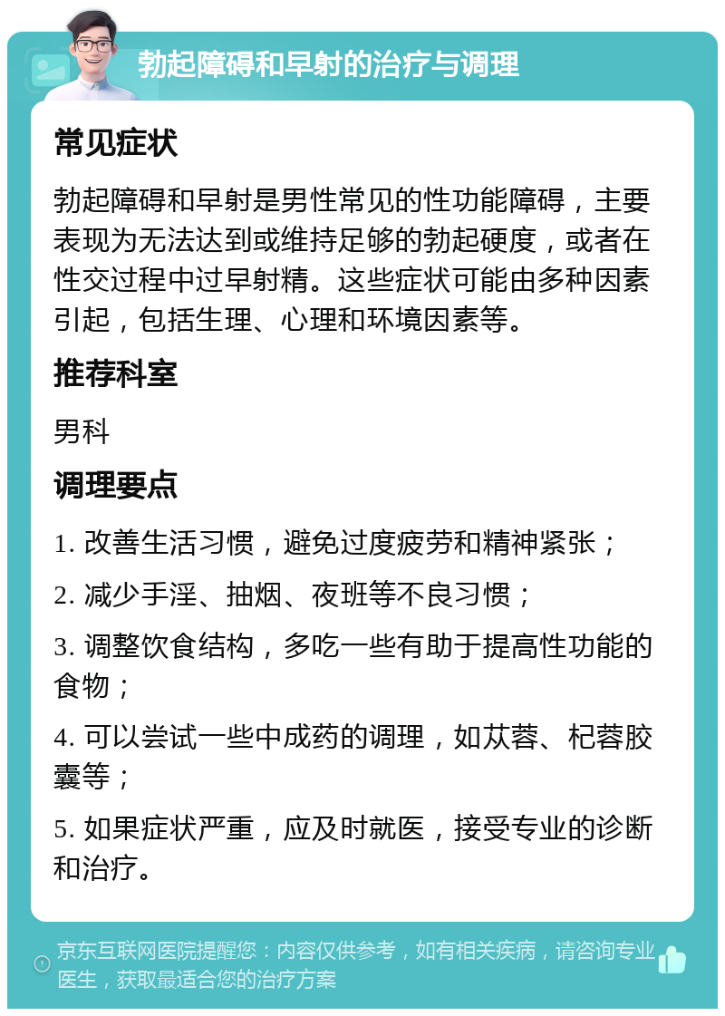 勃起障碍和早射的治疗与调理 常见症状 勃起障碍和早射是男性常见的性功能障碍，主要表现为无法达到或维持足够的勃起硬度，或者在性交过程中过早射精。这些症状可能由多种因素引起，包括生理、心理和环境因素等。 推荐科室 男科 调理要点 1. 改善生活习惯，避免过度疲劳和精神紧张； 2. 减少手淫、抽烟、夜班等不良习惯； 3. 调整饮食结构，多吃一些有助于提高性功能的食物； 4. 可以尝试一些中成药的调理，如苁蓉、杞蓉胶囊等； 5. 如果症状严重，应及时就医，接受专业的诊断和治疗。