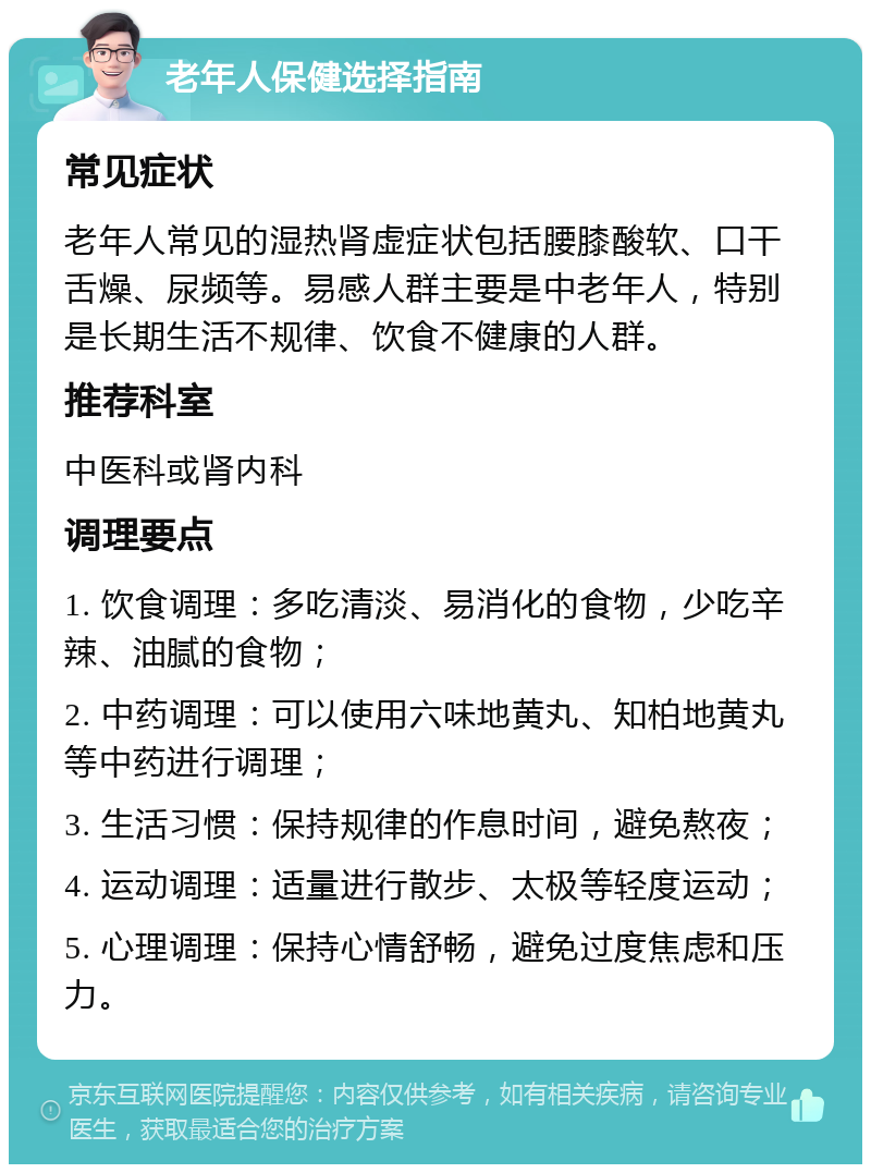 老年人保健选择指南 常见症状 老年人常见的湿热肾虚症状包括腰膝酸软、口干舌燥、尿频等。易感人群主要是中老年人，特别是长期生活不规律、饮食不健康的人群。 推荐科室 中医科或肾内科 调理要点 1. 饮食调理：多吃清淡、易消化的食物，少吃辛辣、油腻的食物； 2. 中药调理：可以使用六味地黄丸、知柏地黄丸等中药进行调理； 3. 生活习惯：保持规律的作息时间，避免熬夜； 4. 运动调理：适量进行散步、太极等轻度运动； 5. 心理调理：保持心情舒畅，避免过度焦虑和压力。