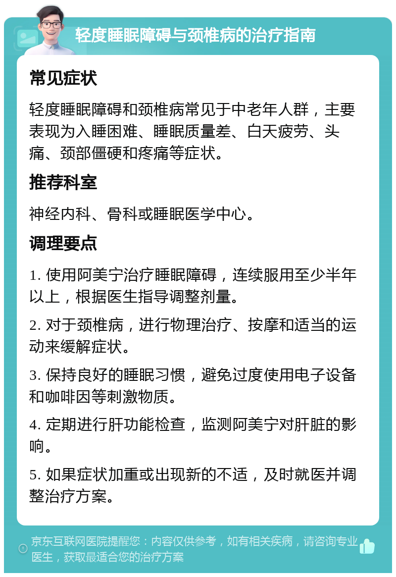 轻度睡眠障碍与颈椎病的治疗指南 常见症状 轻度睡眠障碍和颈椎病常见于中老年人群，主要表现为入睡困难、睡眠质量差、白天疲劳、头痛、颈部僵硬和疼痛等症状。 推荐科室 神经内科、骨科或睡眠医学中心。 调理要点 1. 使用阿美宁治疗睡眠障碍，连续服用至少半年以上，根据医生指导调整剂量。 2. 对于颈椎病，进行物理治疗、按摩和适当的运动来缓解症状。 3. 保持良好的睡眠习惯，避免过度使用电子设备和咖啡因等刺激物质。 4. 定期进行肝功能检查，监测阿美宁对肝脏的影响。 5. 如果症状加重或出现新的不适，及时就医并调整治疗方案。