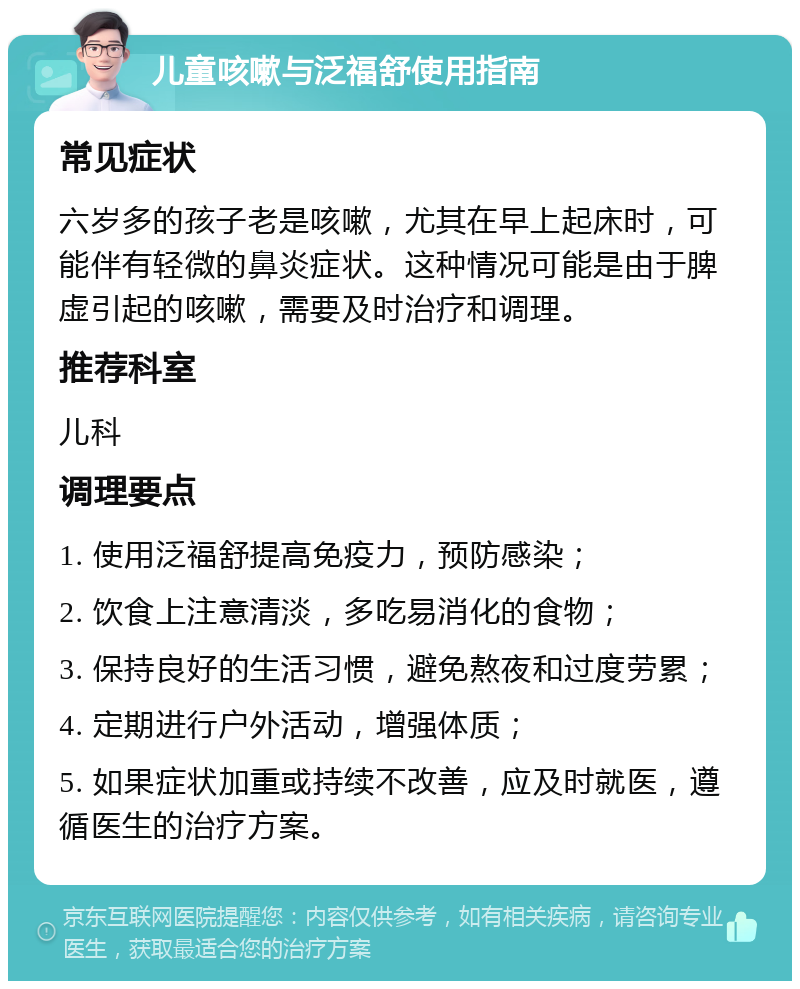 儿童咳嗽与泛福舒使用指南 常见症状 六岁多的孩子老是咳嗽，尤其在早上起床时，可能伴有轻微的鼻炎症状。这种情况可能是由于脾虚引起的咳嗽，需要及时治疗和调理。 推荐科室 儿科 调理要点 1. 使用泛福舒提高免疫力，预防感染； 2. 饮食上注意清淡，多吃易消化的食物； 3. 保持良好的生活习惯，避免熬夜和过度劳累； 4. 定期进行户外活动，增强体质； 5. 如果症状加重或持续不改善，应及时就医，遵循医生的治疗方案。