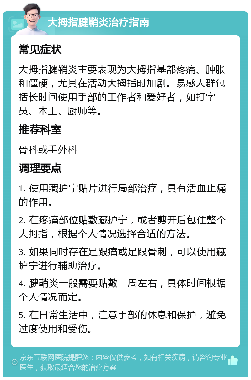 大拇指腱鞘炎治疗指南 常见症状 大拇指腱鞘炎主要表现为大拇指基部疼痛、肿胀和僵硬，尤其在活动大拇指时加剧。易感人群包括长时间使用手部的工作者和爱好者，如打字员、木工、厨师等。 推荐科室 骨科或手外科 调理要点 1. 使用藏护宁贴片进行局部治疗，具有活血止痛的作用。 2. 在疼痛部位贴敷藏护宁，或者剪开后包住整个大拇指，根据个人情况选择合适的方法。 3. 如果同时存在足跟痛或足跟骨刺，可以使用藏护宁进行辅助治疗。 4. 腱鞘炎一般需要贴敷二周左右，具体时间根据个人情况而定。 5. 在日常生活中，注意手部的休息和保护，避免过度使用和受伤。