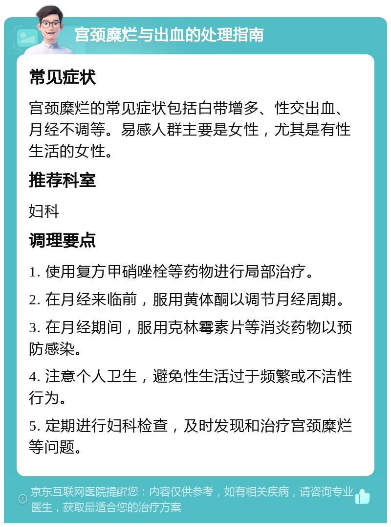 宫颈糜烂与出血的处理指南 常见症状 宫颈糜烂的常见症状包括白带增多、性交出血、月经不调等。易感人群主要是女性，尤其是有性生活的女性。 推荐科室 妇科 调理要点 1. 使用复方甲硝唑栓等药物进行局部治疗。 2. 在月经来临前，服用黄体酮以调节月经周期。 3. 在月经期间，服用克林霉素片等消炎药物以预防感染。 4. 注意个人卫生，避免性生活过于频繁或不洁性行为。 5. 定期进行妇科检查，及时发现和治疗宫颈糜烂等问题。