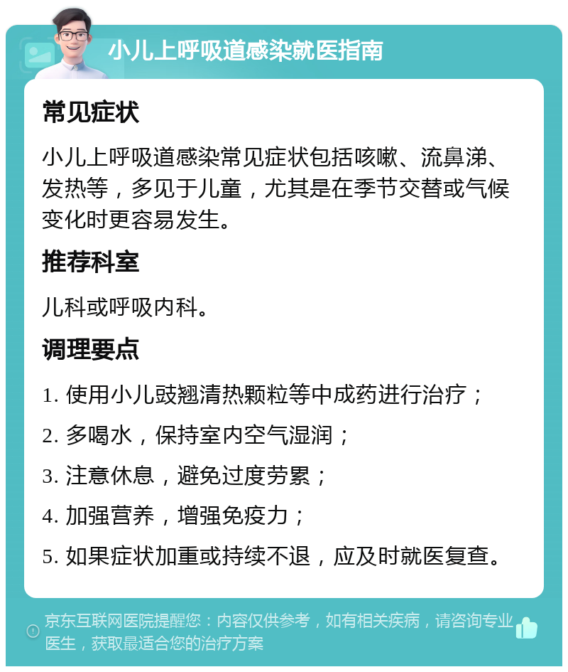 小儿上呼吸道感染就医指南 常见症状 小儿上呼吸道感染常见症状包括咳嗽、流鼻涕、发热等，多见于儿童，尤其是在季节交替或气候变化时更容易发生。 推荐科室 儿科或呼吸内科。 调理要点 1. 使用小儿豉翘清热颗粒等中成药进行治疗； 2. 多喝水，保持室内空气湿润； 3. 注意休息，避免过度劳累； 4. 加强营养，增强免疫力； 5. 如果症状加重或持续不退，应及时就医复查。