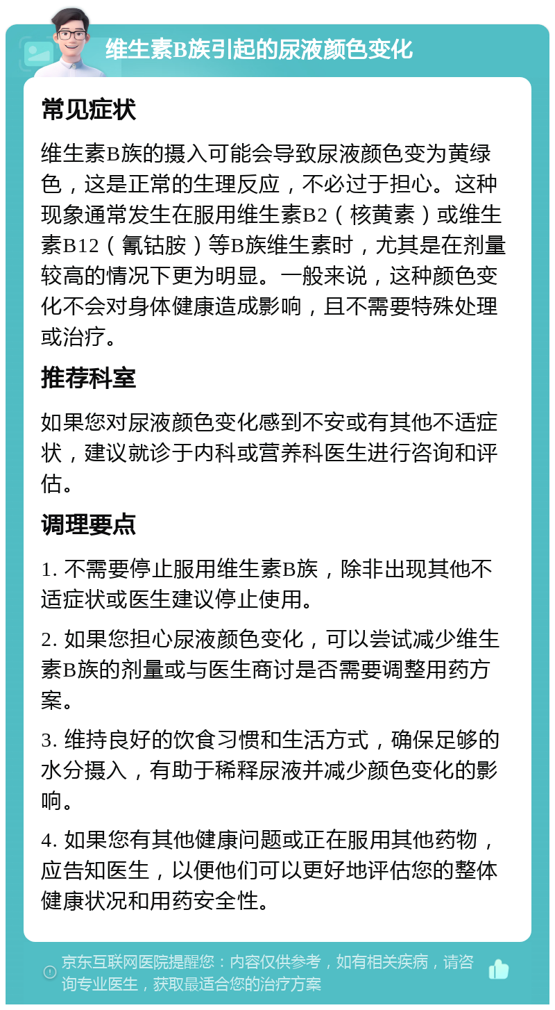 维生素B族引起的尿液颜色变化 常见症状 维生素B族的摄入可能会导致尿液颜色变为黄绿色，这是正常的生理反应，不必过于担心。这种现象通常发生在服用维生素B2（核黄素）或维生素B12（氰钴胺）等B族维生素时，尤其是在剂量较高的情况下更为明显。一般来说，这种颜色变化不会对身体健康造成影响，且不需要特殊处理或治疗。 推荐科室 如果您对尿液颜色变化感到不安或有其他不适症状，建议就诊于内科或营养科医生进行咨询和评估。 调理要点 1. 不需要停止服用维生素B族，除非出现其他不适症状或医生建议停止使用。 2. 如果您担心尿液颜色变化，可以尝试减少维生素B族的剂量或与医生商讨是否需要调整用药方案。 3. 维持良好的饮食习惯和生活方式，确保足够的水分摄入，有助于稀释尿液并减少颜色变化的影响。 4. 如果您有其他健康问题或正在服用其他药物，应告知医生，以便他们可以更好地评估您的整体健康状况和用药安全性。