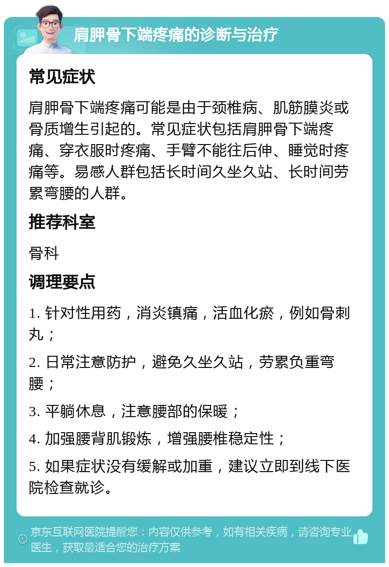 肩胛骨下端疼痛的诊断与治疗 常见症状 肩胛骨下端疼痛可能是由于颈椎病、肌筋膜炎或骨质增生引起的。常见症状包括肩胛骨下端疼痛、穿衣服时疼痛、手臂不能往后伸、睡觉时疼痛等。易感人群包括长时间久坐久站、长时间劳累弯腰的人群。 推荐科室 骨科 调理要点 1. 针对性用药，消炎镇痛，活血化瘀，例如骨刺丸； 2. 日常注意防护，避免久坐久站，劳累负重弯腰； 3. 平躺休息，注意腰部的保暖； 4. 加强腰背肌锻炼，增强腰椎稳定性； 5. 如果症状没有缓解或加重，建议立即到线下医院检查就诊。