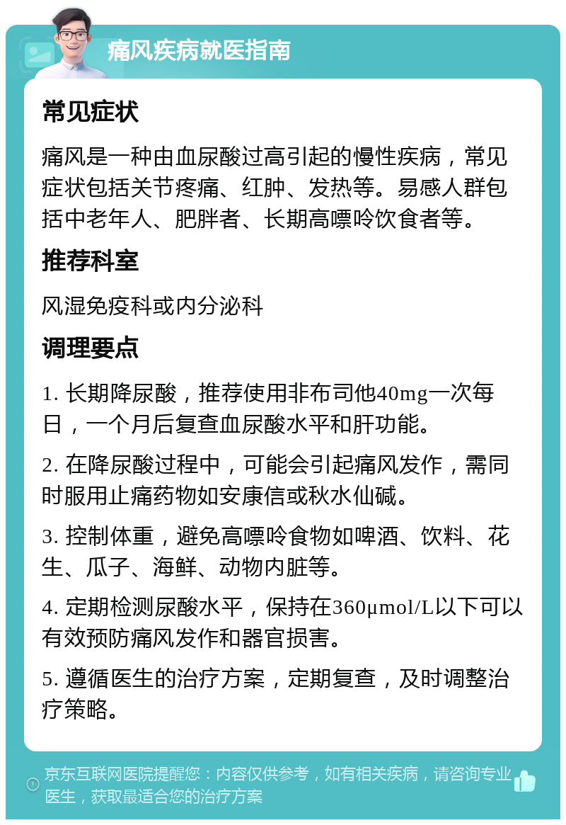 痛风疾病就医指南 常见症状 痛风是一种由血尿酸过高引起的慢性疾病，常见症状包括关节疼痛、红肿、发热等。易感人群包括中老年人、肥胖者、长期高嘌呤饮食者等。 推荐科室 风湿免疫科或内分泌科 调理要点 1. 长期降尿酸，推荐使用非布司他40mg一次每日，一个月后复查血尿酸水平和肝功能。 2. 在降尿酸过程中，可能会引起痛风发作，需同时服用止痛药物如安康信或秋水仙碱。 3. 控制体重，避免高嘌呤食物如啤酒、饮料、花生、瓜子、海鲜、动物内脏等。 4. 定期检测尿酸水平，保持在360μmol/L以下可以有效预防痛风发作和器官损害。 5. 遵循医生的治疗方案，定期复查，及时调整治疗策略。