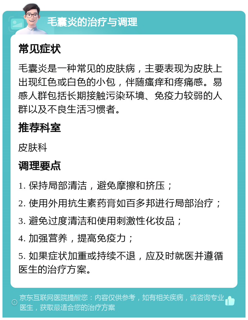 毛囊炎的治疗与调理 常见症状 毛囊炎是一种常见的皮肤病，主要表现为皮肤上出现红色或白色的小包，伴随瘙痒和疼痛感。易感人群包括长期接触污染环境、免疫力较弱的人群以及不良生活习惯者。 推荐科室 皮肤科 调理要点 1. 保持局部清洁，避免摩擦和挤压； 2. 使用外用抗生素药膏如百多邦进行局部治疗； 3. 避免过度清洁和使用刺激性化妆品； 4. 加强营养，提高免疫力； 5. 如果症状加重或持续不退，应及时就医并遵循医生的治疗方案。