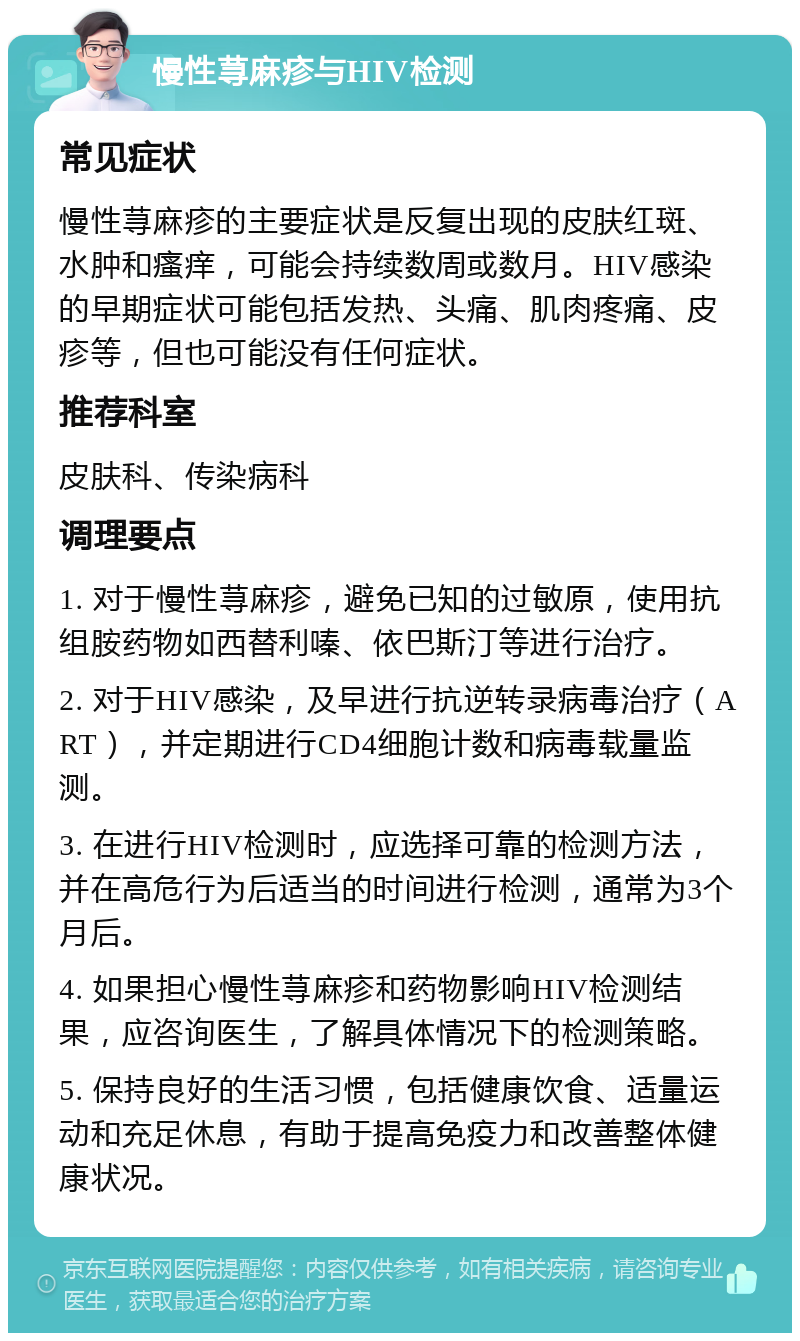 慢性荨麻疹与HIV检测 常见症状 慢性荨麻疹的主要症状是反复出现的皮肤红斑、水肿和瘙痒，可能会持续数周或数月。HIV感染的早期症状可能包括发热、头痛、肌肉疼痛、皮疹等，但也可能没有任何症状。 推荐科室 皮肤科、传染病科 调理要点 1. 对于慢性荨麻疹，避免已知的过敏原，使用抗组胺药物如西替利嗪、依巴斯汀等进行治疗。 2. 对于HIV感染，及早进行抗逆转录病毒治疗（ART），并定期进行CD4细胞计数和病毒载量监测。 3. 在进行HIV检测时，应选择可靠的检测方法，并在高危行为后适当的时间进行检测，通常为3个月后。 4. 如果担心慢性荨麻疹和药物影响HIV检测结果，应咨询医生，了解具体情况下的检测策略。 5. 保持良好的生活习惯，包括健康饮食、适量运动和充足休息，有助于提高免疫力和改善整体健康状况。