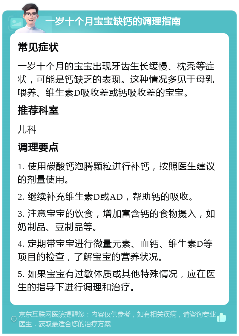 一岁十个月宝宝缺钙的调理指南 常见症状 一岁十个月的宝宝出现牙齿生长缓慢、枕秃等症状，可能是钙缺乏的表现。这种情况多见于母乳喂养、维生素D吸收差或钙吸收差的宝宝。 推荐科室 儿科 调理要点 1. 使用碳酸钙泡腾颗粒进行补钙，按照医生建议的剂量使用。 2. 继续补充维生素D或AD，帮助钙的吸收。 3. 注意宝宝的饮食，增加富含钙的食物摄入，如奶制品、豆制品等。 4. 定期带宝宝进行微量元素、血钙、维生素D等项目的检查，了解宝宝的营养状况。 5. 如果宝宝有过敏体质或其他特殊情况，应在医生的指导下进行调理和治疗。