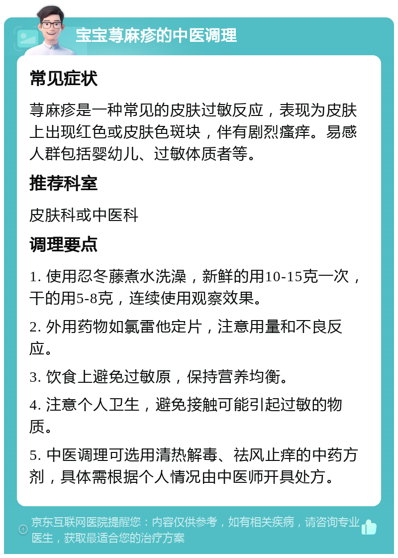 宝宝荨麻疹的中医调理 常见症状 荨麻疹是一种常见的皮肤过敏反应，表现为皮肤上出现红色或皮肤色斑块，伴有剧烈瘙痒。易感人群包括婴幼儿、过敏体质者等。 推荐科室 皮肤科或中医科 调理要点 1. 使用忍冬藤煮水洗澡，新鲜的用10-15克一次，干的用5-8克，连续使用观察效果。 2. 外用药物如氯雷他定片，注意用量和不良反应。 3. 饮食上避免过敏原，保持营养均衡。 4. 注意个人卫生，避免接触可能引起过敏的物质。 5. 中医调理可选用清热解毒、祛风止痒的中药方剂，具体需根据个人情况由中医师开具处方。