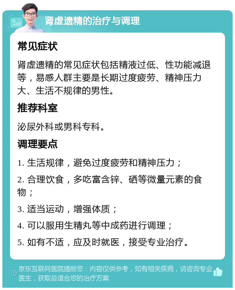 肾虚遗精的治疗与调理 常见症状 肾虚遗精的常见症状包括精液过低、性功能减退等，易感人群主要是长期过度疲劳、精神压力大、生活不规律的男性。 推荐科室 泌尿外科或男科专科。 调理要点 1. 生活规律，避免过度疲劳和精神压力； 2. 合理饮食，多吃富含锌、硒等微量元素的食物； 3. 适当运动，增强体质； 4. 可以服用生精丸等中成药进行调理； 5. 如有不适，应及时就医，接受专业治疗。