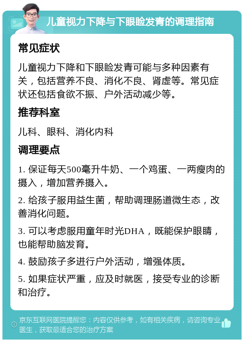 儿童视力下降与下眼睑发青的调理指南 常见症状 儿童视力下降和下眼睑发青可能与多种因素有关，包括营养不良、消化不良、肾虚等。常见症状还包括食欲不振、户外活动减少等。 推荐科室 儿科、眼科、消化内科 调理要点 1. 保证每天500毫升牛奶、一个鸡蛋、一两瘦肉的摄入，增加营养摄入。 2. 给孩子服用益生菌，帮助调理肠道微生态，改善消化问题。 3. 可以考虑服用童年时光DHA，既能保护眼睛，也能帮助脑发育。 4. 鼓励孩子多进行户外活动，增强体质。 5. 如果症状严重，应及时就医，接受专业的诊断和治疗。