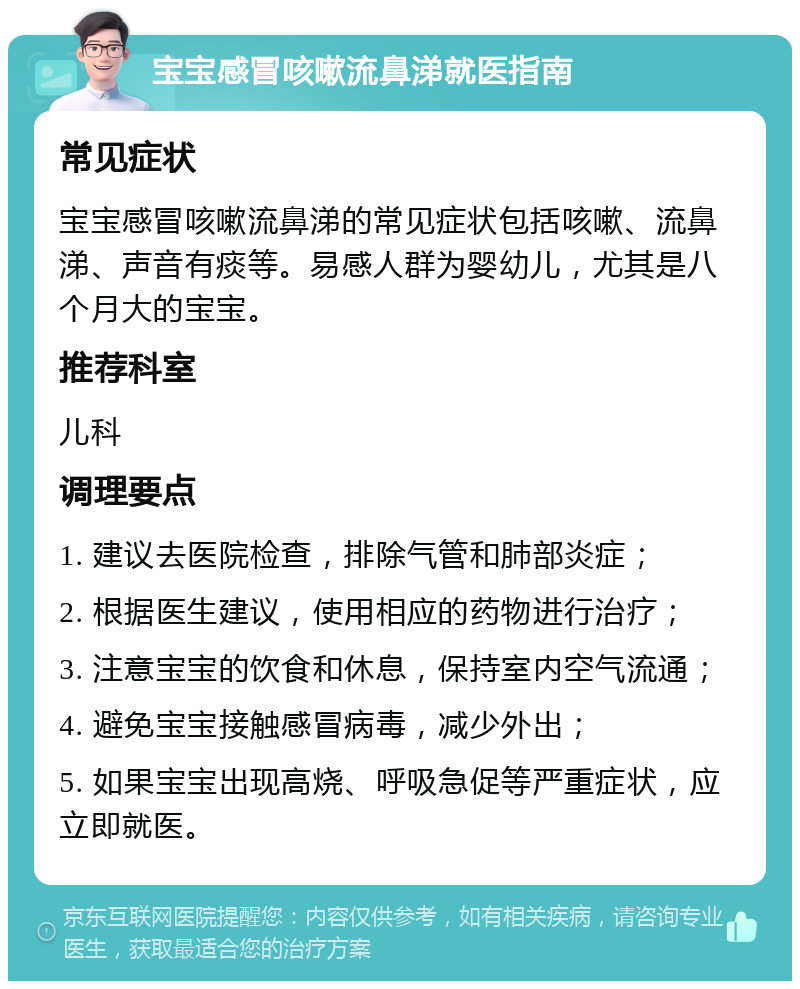 宝宝感冒咳嗽流鼻涕就医指南 常见症状 宝宝感冒咳嗽流鼻涕的常见症状包括咳嗽、流鼻涕、声音有痰等。易感人群为婴幼儿，尤其是八个月大的宝宝。 推荐科室 儿科 调理要点 1. 建议去医院检查，排除气管和肺部炎症； 2. 根据医生建议，使用相应的药物进行治疗； 3. 注意宝宝的饮食和休息，保持室内空气流通； 4. 避免宝宝接触感冒病毒，减少外出； 5. 如果宝宝出现高烧、呼吸急促等严重症状，应立即就医。