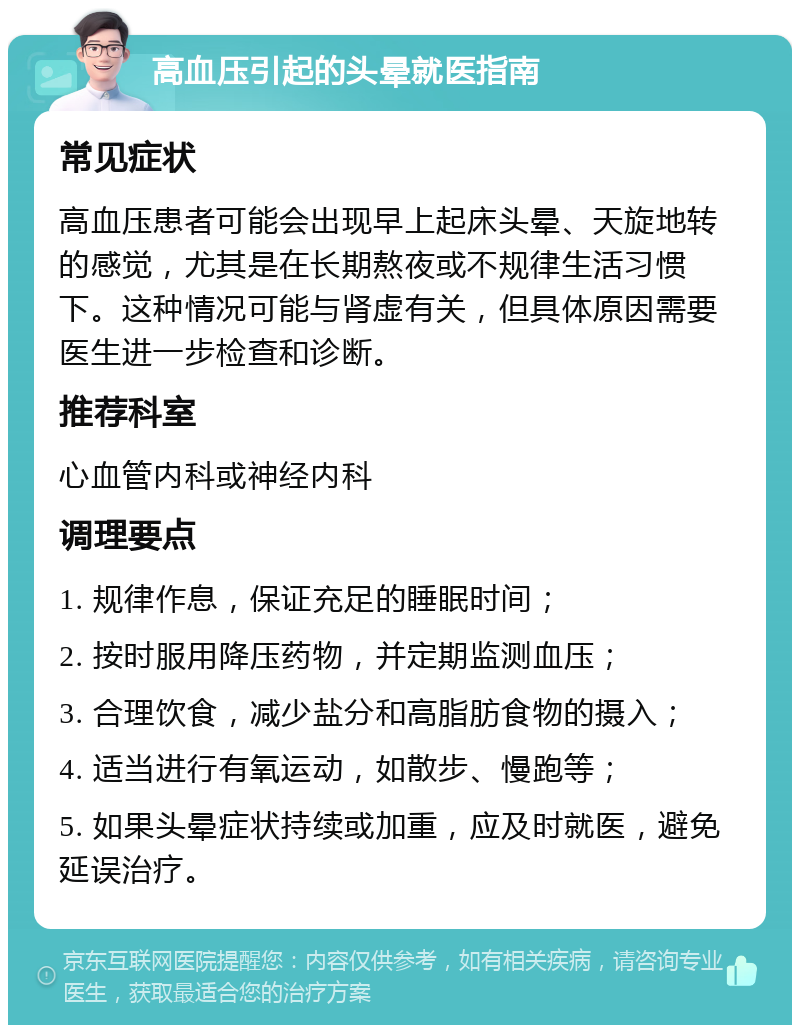 高血压引起的头晕就医指南 常见症状 高血压患者可能会出现早上起床头晕、天旋地转的感觉，尤其是在长期熬夜或不规律生活习惯下。这种情况可能与肾虚有关，但具体原因需要医生进一步检查和诊断。 推荐科室 心血管内科或神经内科 调理要点 1. 规律作息，保证充足的睡眠时间； 2. 按时服用降压药物，并定期监测血压； 3. 合理饮食，减少盐分和高脂肪食物的摄入； 4. 适当进行有氧运动，如散步、慢跑等； 5. 如果头晕症状持续或加重，应及时就医，避免延误治疗。