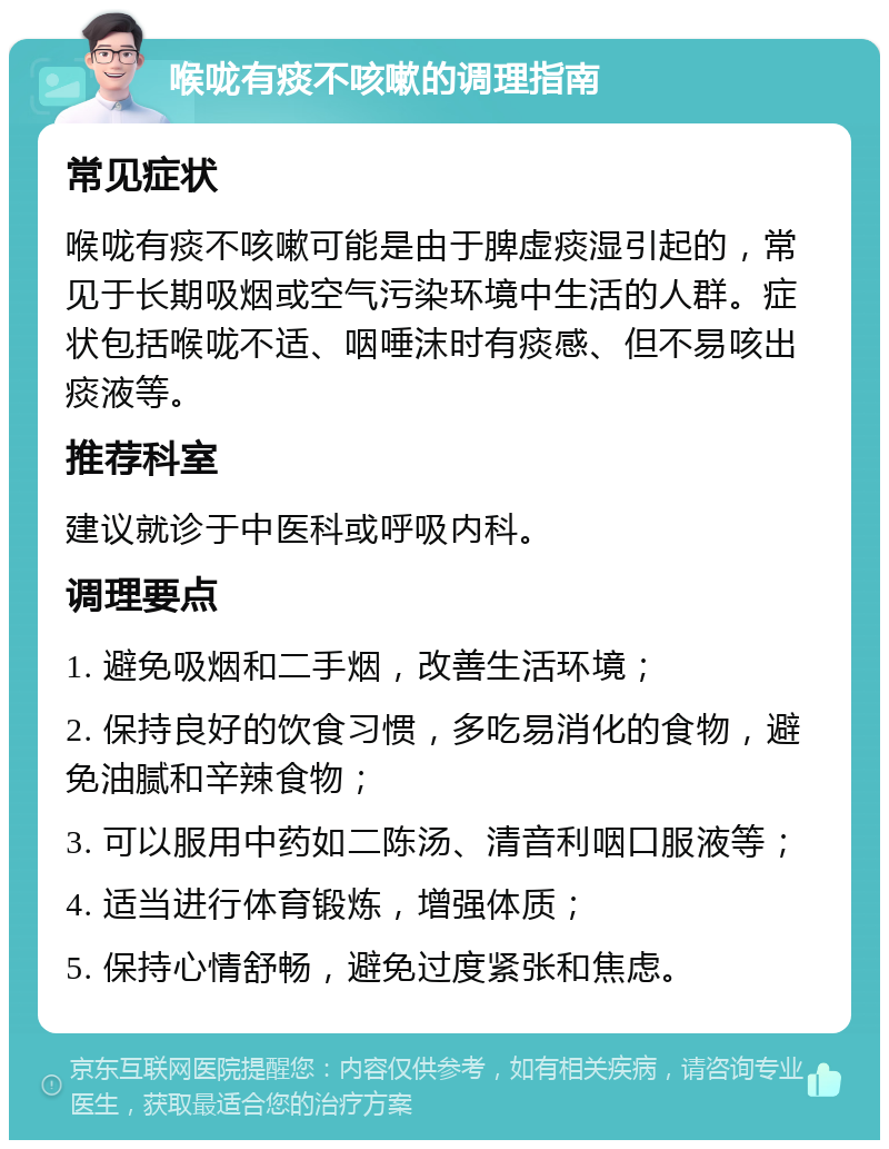 喉咙有痰不咳嗽的调理指南 常见症状 喉咙有痰不咳嗽可能是由于脾虚痰湿引起的，常见于长期吸烟或空气污染环境中生活的人群。症状包括喉咙不适、咽唾沫时有痰感、但不易咳出痰液等。 推荐科室 建议就诊于中医科或呼吸内科。 调理要点 1. 避免吸烟和二手烟，改善生活环境； 2. 保持良好的饮食习惯，多吃易消化的食物，避免油腻和辛辣食物； 3. 可以服用中药如二陈汤、清音利咽口服液等； 4. 适当进行体育锻炼，增强体质； 5. 保持心情舒畅，避免过度紧张和焦虑。