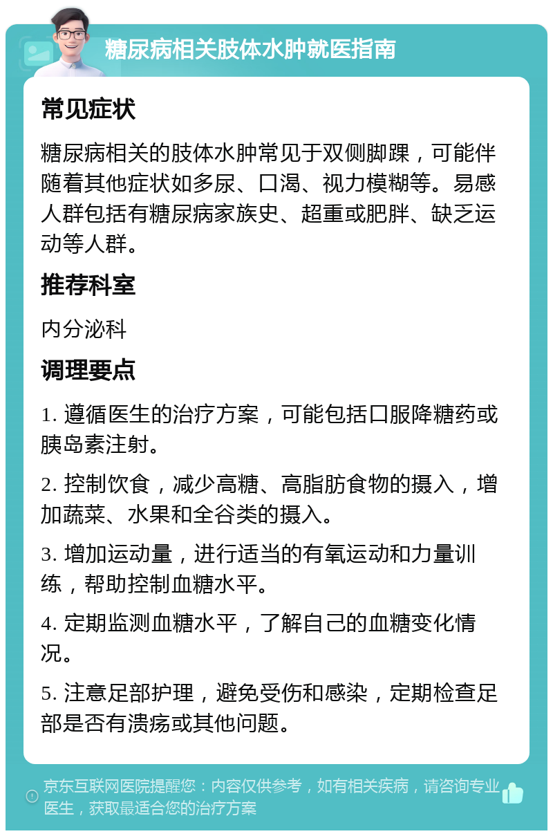 糖尿病相关肢体水肿就医指南 常见症状 糖尿病相关的肢体水肿常见于双侧脚踝，可能伴随着其他症状如多尿、口渴、视力模糊等。易感人群包括有糖尿病家族史、超重或肥胖、缺乏运动等人群。 推荐科室 内分泌科 调理要点 1. 遵循医生的治疗方案，可能包括口服降糖药或胰岛素注射。 2. 控制饮食，减少高糖、高脂肪食物的摄入，增加蔬菜、水果和全谷类的摄入。 3. 增加运动量，进行适当的有氧运动和力量训练，帮助控制血糖水平。 4. 定期监测血糖水平，了解自己的血糖变化情况。 5. 注意足部护理，避免受伤和感染，定期检查足部是否有溃疡或其他问题。