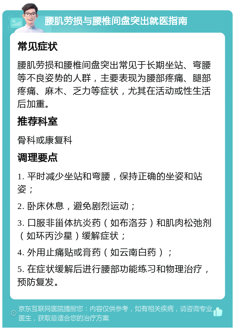 腰肌劳损与腰椎间盘突出就医指南 常见症状 腰肌劳损和腰椎间盘突出常见于长期坐站、弯腰等不良姿势的人群，主要表现为腰部疼痛、腿部疼痛、麻木、乏力等症状，尤其在活动或性生活后加重。 推荐科室 骨科或康复科 调理要点 1. 平时减少坐站和弯腰，保持正确的坐姿和站姿； 2. 卧床休息，避免剧烈运动； 3. 口服非甾体抗炎药（如布洛芬）和肌肉松弛剂（如环丙沙星）缓解症状； 4. 外用止痛贴或膏药（如云南白药）； 5. 在症状缓解后进行腰部功能练习和物理治疗，预防复发。