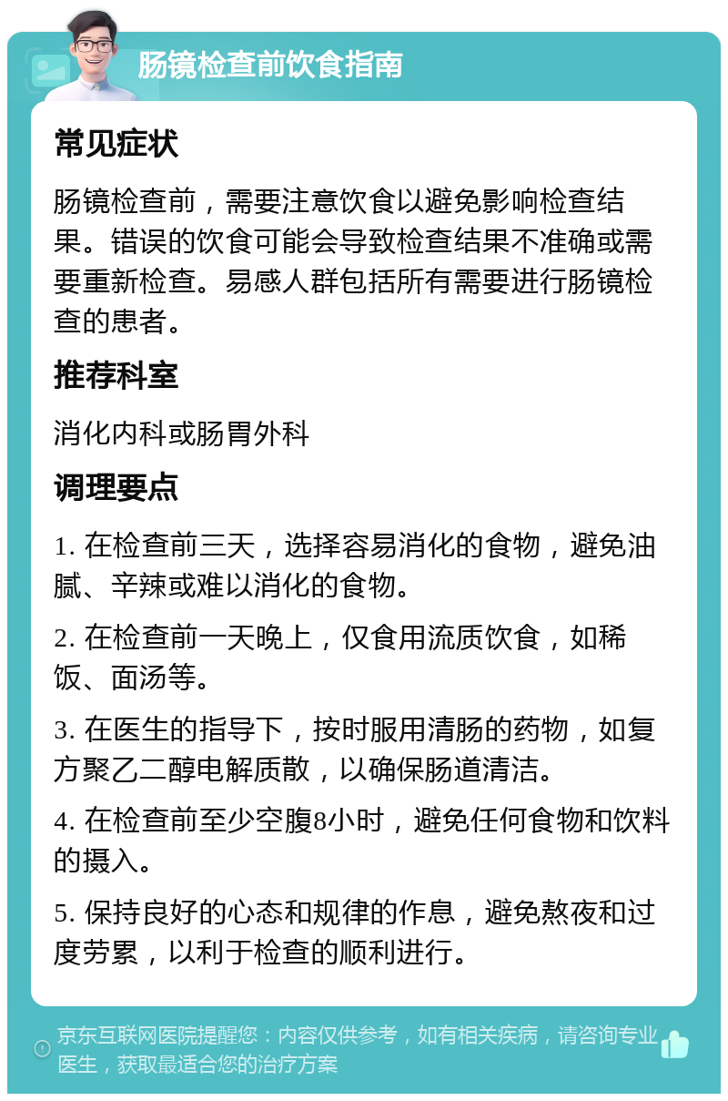 肠镜检查前饮食指南 常见症状 肠镜检查前，需要注意饮食以避免影响检查结果。错误的饮食可能会导致检查结果不准确或需要重新检查。易感人群包括所有需要进行肠镜检查的患者。 推荐科室 消化内科或肠胃外科 调理要点 1. 在检查前三天，选择容易消化的食物，避免油腻、辛辣或难以消化的食物。 2. 在检查前一天晚上，仅食用流质饮食，如稀饭、面汤等。 3. 在医生的指导下，按时服用清肠的药物，如复方聚乙二醇电解质散，以确保肠道清洁。 4. 在检查前至少空腹8小时，避免任何食物和饮料的摄入。 5. 保持良好的心态和规律的作息，避免熬夜和过度劳累，以利于检查的顺利进行。