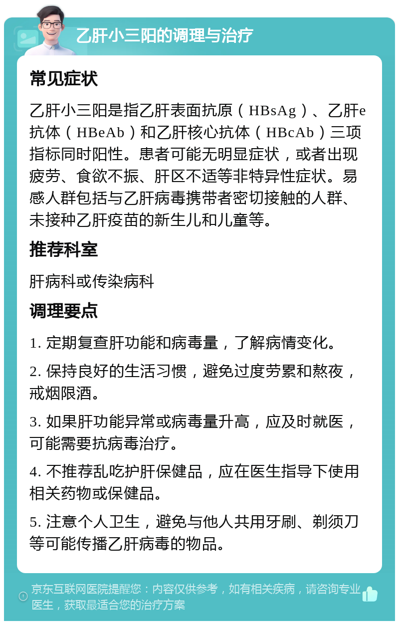 乙肝小三阳的调理与治疗 常见症状 乙肝小三阳是指乙肝表面抗原（HBsAg）、乙肝e抗体（HBeAb）和乙肝核心抗体（HBcAb）三项指标同时阳性。患者可能无明显症状，或者出现疲劳、食欲不振、肝区不适等非特异性症状。易感人群包括与乙肝病毒携带者密切接触的人群、未接种乙肝疫苗的新生儿和儿童等。 推荐科室 肝病科或传染病科 调理要点 1. 定期复查肝功能和病毒量，了解病情变化。 2. 保持良好的生活习惯，避免过度劳累和熬夜，戒烟限酒。 3. 如果肝功能异常或病毒量升高，应及时就医，可能需要抗病毒治疗。 4. 不推荐乱吃护肝保健品，应在医生指导下使用相关药物或保健品。 5. 注意个人卫生，避免与他人共用牙刷、剃须刀等可能传播乙肝病毒的物品。