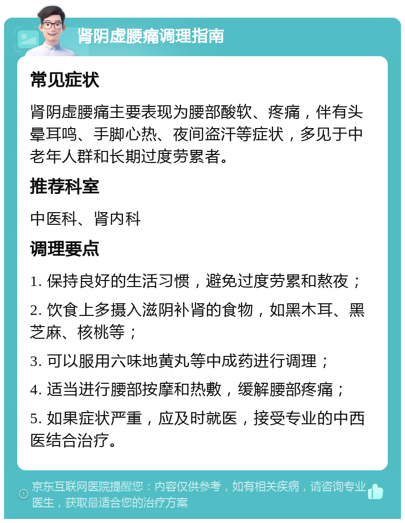 肾阴虚腰痛调理指南 常见症状 肾阴虚腰痛主要表现为腰部酸软、疼痛，伴有头晕耳鸣、手脚心热、夜间盗汗等症状，多见于中老年人群和长期过度劳累者。 推荐科室 中医科、肾内科 调理要点 1. 保持良好的生活习惯，避免过度劳累和熬夜； 2. 饮食上多摄入滋阴补肾的食物，如黑木耳、黑芝麻、核桃等； 3. 可以服用六味地黄丸等中成药进行调理； 4. 适当进行腰部按摩和热敷，缓解腰部疼痛； 5. 如果症状严重，应及时就医，接受专业的中西医结合治疗。