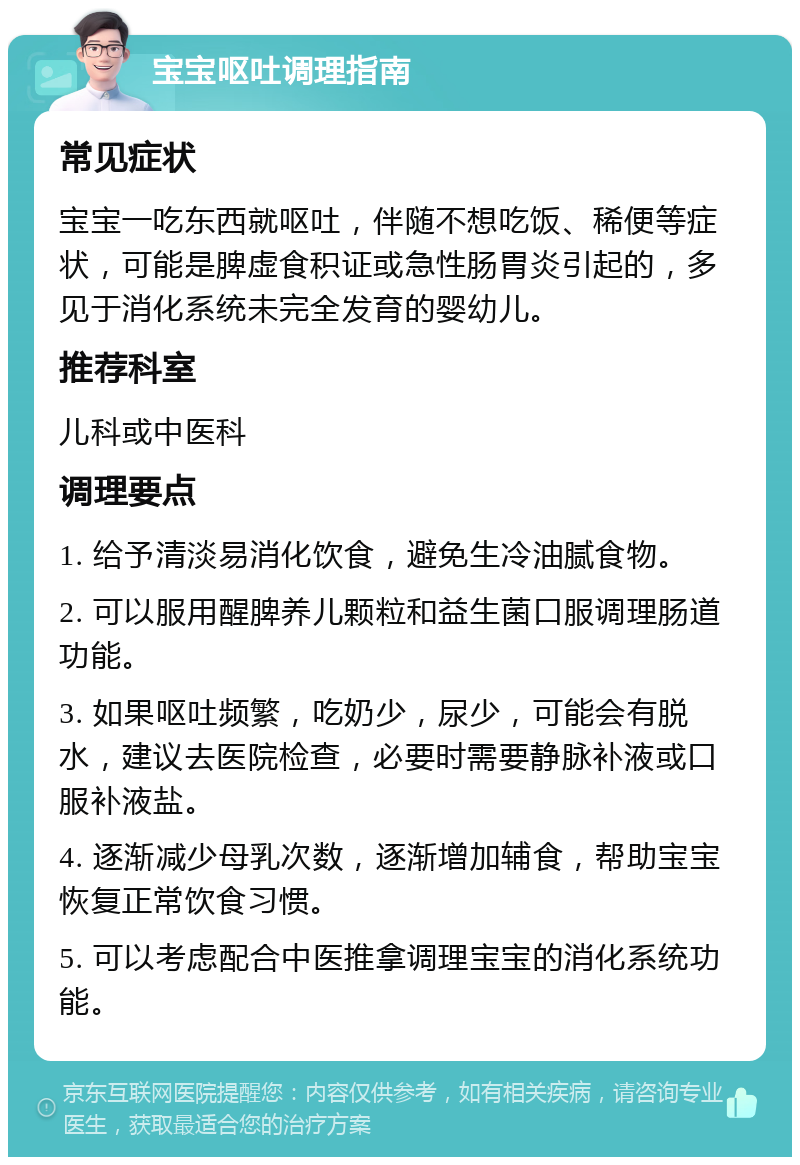 宝宝呕吐调理指南 常见症状 宝宝一吃东西就呕吐，伴随不想吃饭、稀便等症状，可能是脾虚食积证或急性肠胃炎引起的，多见于消化系统未完全发育的婴幼儿。 推荐科室 儿科或中医科 调理要点 1. 给予清淡易消化饮食，避免生冷油腻食物。 2. 可以服用醒脾养儿颗粒和益生菌口服调理肠道功能。 3. 如果呕吐频繁，吃奶少，尿少，可能会有脱水，建议去医院检查，必要时需要静脉补液或口服补液盐。 4. 逐渐减少母乳次数，逐渐增加辅食，帮助宝宝恢复正常饮食习惯。 5. 可以考虑配合中医推拿调理宝宝的消化系统功能。