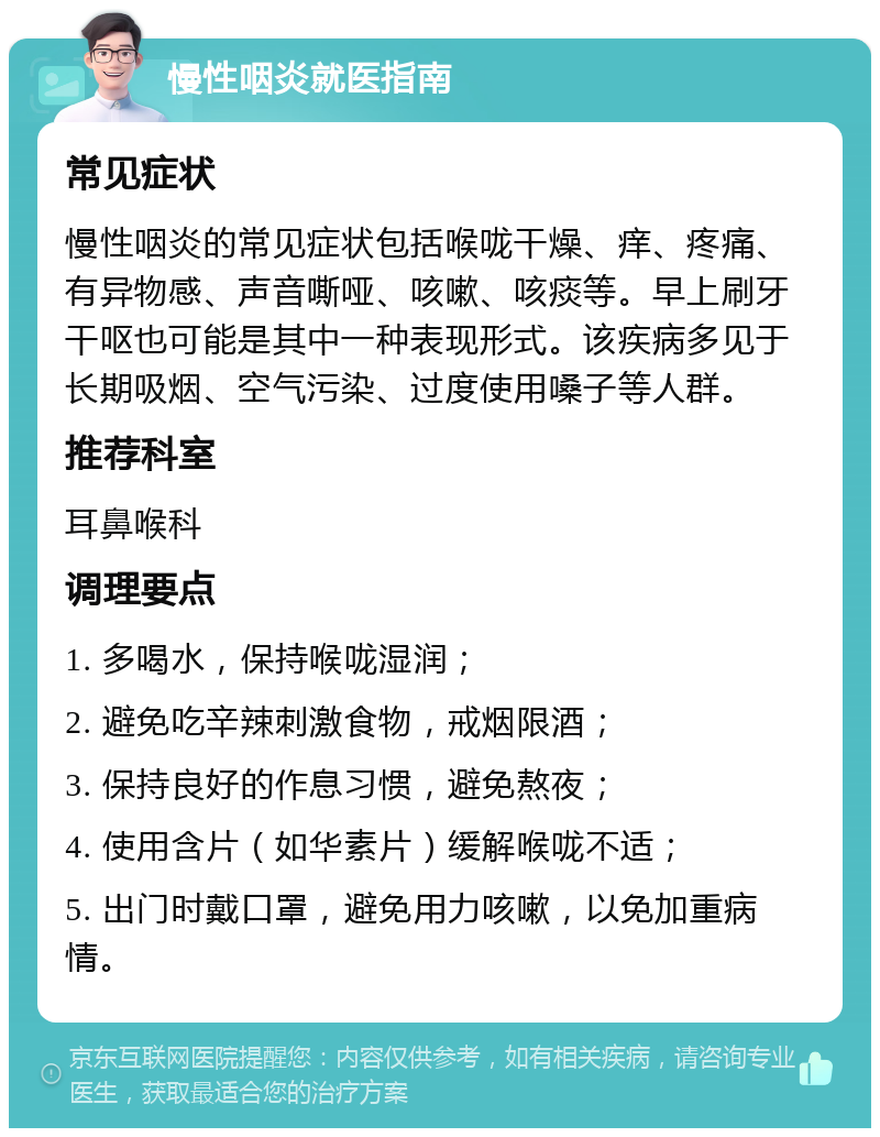 慢性咽炎就医指南 常见症状 慢性咽炎的常见症状包括喉咙干燥、痒、疼痛、有异物感、声音嘶哑、咳嗽、咳痰等。早上刷牙干呕也可能是其中一种表现形式。该疾病多见于长期吸烟、空气污染、过度使用嗓子等人群。 推荐科室 耳鼻喉科 调理要点 1. 多喝水，保持喉咙湿润； 2. 避免吃辛辣刺激食物，戒烟限酒； 3. 保持良好的作息习惯，避免熬夜； 4. 使用含片（如华素片）缓解喉咙不适； 5. 出门时戴口罩，避免用力咳嗽，以免加重病情。