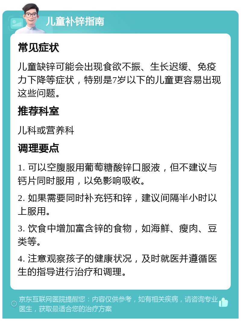 儿童补锌指南 常见症状 儿童缺锌可能会出现食欲不振、生长迟缓、免疫力下降等症状，特别是7岁以下的儿童更容易出现这些问题。 推荐科室 儿科或营养科 调理要点 1. 可以空腹服用葡萄糖酸锌口服液，但不建议与钙片同时服用，以免影响吸收。 2. 如果需要同时补充钙和锌，建议间隔半小时以上服用。 3. 饮食中增加富含锌的食物，如海鲜、瘦肉、豆类等。 4. 注意观察孩子的健康状况，及时就医并遵循医生的指导进行治疗和调理。